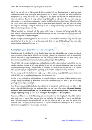 Alpha Art: Trở thành người đàn ông mọi phụ nữ mong ước Nexx & Joker
46
www.alphaart.vn www.facebook.com/alphaart.vn
Để tôi cho bạn biết một sự thật, con gái rất tinh và họ thừa biết mục đích của bạn là gì. Việc bạn thích
cô ấy nhưng lại sẵn sàng “luẩn quẩn” xung quanh để chờ cơ hội chỉ càng khiến bạn thiếu hấp dẫn hơn
trong mắt cô ấy. Trong mắt cô ấy, bạn không phải là một người bạn thực sự, bạn trở thành bạn của
nàng với một mục đích rất rõ ràng. Và bạn cũng không phải là một người đàn ông tiềm năng của
nàng, chẳng có cô gái nào thích một chàng trai chui lủi, không dám làm và nói những điều mình muốn
cả. Và đột nhiên, bạn trở thành người nàng sẽ gọi đi xem phim những lúc chán đời, gọi đi ăn những
lúc nàng đói. Để làm gì? Đơn giản là để cô ấy có chỗ xả những vấn đề trong cuộc sống của mình, và
để đi chơi ăn uống miễn phí nữa chứ.
Những “anh bạn” này trở thành một thứ mà tôi gọi là “băng vệ sinh cảm xúc” cho con gái. Họ luôn
lắng nghe cô gái trong mơ của mình kể về những thằng đàn ông khác trong cuộc sống của nàng, về
người đàn ông thực sự Alpha nàng gặp.
Phụ nữ không thích đàn ông yếu đuối. Và nếu bạn cư xử như một trai tốt và luôn chạy theo suy nghĩ
của cô ta, bạn đã tự đưa cho cô ta quyền được quyết định, con gái sẽ không bao giờ tôn trọng mẫu
người đàn ông thiếu chính kiến như vậy.
Không Quá Quan Tâm Đến Việc Con Gái Nghĩ Gì
Hầu hết con gái tôi biết điều kể với tôi rằng họ bị cụt hứng khi những chàng trai cố gắng hết sức và
thậm chí quá sức để săn sóc họ. Hầu hết con trai khi đi chơi với con gái mình thích đều để ý quá nhiều
đến nỗi bồn chồn lo lắng với những việc như liệu cô ấy có thích cách ăn mặc của mình không, có
thích món ăn này không, có thích quán nọ không, có thích ngồi chỗ này không.
Vấn đề là khi một chàng trai cố gắng quá nhiều để quan tâm đến việc một cô gái nghĩ gì hoặc săn sóc
cô nàng quá đáng, con gái sẽ biết ngay. Nữ giới sở hữu một trực giác đặc biệt có thể nhận ra sự thiếu
tự tin từ một thằng đàn ông. Dù bạn cố tỏ ra tự tin nhưng lại chăm chú vào việc săn sóc và để ý nhiều
đến việc cô ta nghĩ gì, nàng vẫn có thể ngửi thấy sự thiếu tự tin của bạn từ xa hàng trăm mét.
Và như chúng ta đã biết, thiếu tự tin, tuyệt vọng và thèm khát sự công nhận không phải là cách tốt
nhất để khiến phụ nữ nhìn bạn như một mục tiêu đáng mong ước.
Lo lắng về suy nghĩ của con gái là một việc vô cùng tốn thời gian, bạn không thể kiểm soát được việc
con gái nghĩ gì và cảm thấy gì. Ban sẽ chỉ có thể điều khiển hành động của mình và qua đó tác động
gián tiếp vào suy nghĩ của con gái.
Vốn dĩ hầu hết con gái đều thiếu ổn định về tâm lý và không biết cách kiểm soát bản thân, vì thế
không có gì mất hứng hơn việc gặp phải một thằng con trai cũng giống mình. Một người đàn ông
điềm tĩnh, biết cách tiết chế cảm xúc của mình là một người mà con gái luôn thèm muốn, đây
cũng là một trong những sự khác nhau chính giữa đàn ông beta và đàn ông Alpha.
Vậy nên, lời khuyên của tôi là: hãy đừng quá quan tâm đến việc săn sóc phụ nữ. Hãy chăm sóc bản
thân mình trước và sau đó chăm sóc con gái vì bạn muốn thế chứ không phải vì bạn có mục đích nào
khác. Tiếp nữa, quay lại chương phẩm chất của đàn ông Alpha để đọc về khả năng dẫn dắt và kiểm
soát tình hình. Chủ động quyết định mọi việc và chịu trách nhiệm trước những điều đó là cách bạn
dần thoát khỏi sự phụ thuộc vào suy nghĩ của cô gái.
 