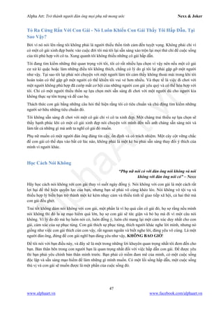 Alpha Art: Trở thành người đàn ông mọi phụ nữ mong ước Nexx & Joker
47
www.alphaart.vn www.facebook.com/alphaart.vn
Tỏ Ra Cứng Rắn Với Con Gái - Nó Luôn Khiến Con Gái Thấy Tôi Hấp Dẫn. Tại
Sao Vậy?
Bởi vì nó nói lên rằng tôi không phải là người thiếu thốn tình cảm đến tuyệt vọng. Không phải chỉ vì
có một cô gái xinh đẹp bước vào cuộc đời tôi mà tôi lại sẵn sàng xáo trộn lại mọi thứ chỉ để cuộc sống
của tôi phù hợp với cô ta. Xung quanh tôi không thiếu những cô gái hấp dẫn.
Tôi đang tìm kiếm những thứ quan trọng với tôi, tôi có rất nhiều lựa chọn vì vậy nên nếu một cô gái
cư xử kì quặc hoặc làm những điều tôi không thích, chẳng có lý do gì tôi lại phải gặp gỡ một người
như vậy. Tại sao tôi lại phải nói chuyện với một người làm tôi cảm thấy không thoải mái trong khi tôi
hoàn toàn có thể gặp gỡ một người có thể khiến tôi vui vẻ hơn nhiều. Và thực tế là việc đi chơi với
một người không phù hợp đã cướp mất cơ hội của những người con gái yêu quý và có thể hòa hợp với
tôi. Chỉ có một người thiếu thốn sự lựa chọn mới sẵn sàng đi chơi với một người dù cho người kia
không thực sự tôn trọng và đề cao họ.
Thách thức con gái bằng những câu hỏi thể hiện rằng tôi có tiêu chuẩn và chủ động tìm kiếm những
người sở hữu những tiêu chuẩn đó.
Tôi không sẵn sàng đi chơi với một cô gái chỉ vì cô ta xinh đẹp. Một chàng trai thiếu sự lựa chọn sẽ
thấy hạnh phúc khi có một cô gái xinh đẹp nói chuyện với mình đến nỗi anh chàng sẵn sàng nói và
làm tất cả những gì mà anh ta nghĩ cô gái đó muốn.
Phụ nữ muốn có một người đàn ông đáng tin cậy, ổn định và có trách nhiệm. Một cây cột vững chắc
để con gái có thể dựa vào bất cứ lúc nào, không phải là một kẻ ba phải sẵn sàng thay đổi ý thích của
mình vì người khác.
Học Cách Nói Không
“Phụ nữ nói có với đàn ông nói không và nói
không với đàn ông nói có” – Nexx
Hãy học cách nói không với con gái thay vì suốt ngày đồng ý. Nói không với con gái là một cách rất
lợi hại để thể hiện quyền lực của bạn, nhưng bạn sẽ phải vô cùng khéo léo. Nói không vô tội vạ và
thiếu hợp lý biến bạn trở thành một kẻ kém nhạy cảm và thiếu tinh tế giao tiếp xã hội, cả hai thứ mà
con gái đều ghét.
Trai tốt không dám nói không với con gái, một phần là vì họ quá cần cô gái đó, họ sợ rằng nếu mình
nói không thì đó la sự mạo hiểm quá lớn, họ sợ con gái sẽ tức giận và bỏ họ mà đi vì một câu nói
không. Vì lý do đó mà họ luôn nói có, luôn đồng ý, luôn chỉ mang lại một cảm xúc duy nhất cho con
gái, cảm xúc của sự phục tùng. Con gái thích sự phục tùng, thích người khác nghe lời mình, nhưng nó
giống như việc con gái thích cún con vậy, rất ngoan ngoãn và biết nghe lời, đáng yêu vô cùng. Là một
người đàn ông, đừng để con gái nghĩ bạn đáng yêu như vậy, KHÔNG BAO GIỜ!
Để tôi nói với bạn điều này, và đây sẽ là một trong những lời khuyên quan trọng nhất tôi đem đến cho
bạn. Bản thân bên trong con người bạn là quan trọng nhất đối với việc hấp dẫn con gái. Để được yêu
thì bạn phải yêu chính bản thân mình trước. Bạn phải có niềm đam mê của mình, có một cuộc sống
độc lập và sẵn sàng mạo hiểm để làm những gì mình muốn. Có một lối sống hấp dẫn, một cuộc sống
thú vị và con gái sẽ muốn được là một phần của cuộc sống đó.
 