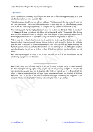 Alpha Art: Trở thành người đàn ông mọi phụ nữ mong ước Nexx & Joker
48
www.alphaart.vn www.facebook.com/alphaart.vn
Tự tin hơn
Ngoài việc nâng cao chất lượng cuộc sống của bản thân, bạn sẽ cần có những phương pháp để tự giúp
cho bản thân tự tin hơn trước người đối diện.
Tôi và Joker muốn đem đến cho bạn một suy nghĩ mới: ”Tôi là một người đàn ông alpha, tôi rất tự tin
với cuộc sống của tôi”. Hãy tự nhủ điều này hàng ngày và hành động như vậy. Dần dần bạn sẽ tin vào
điều đó, bắt đầu hành động đúng như vậy, và không lâu nữa suy nghĩ này sẽ biến thành sự thật.
Quá trình này gọi là “tự thuyết phục bản thân”, hoặc còn bị nhiều bạn đặt tên là “thẩm du tinh thần”
=). Nhưng nó rất khác với thẩm du tinh thần ở một số bạn trẻ rất nhiều. Vốn quá trình thẩm du tinh
thần của nhiều người là để chứng tỏ với người khác mình là người có giá trị cao ra sao, nhưng thực tế
bên trong họ vẫn thiếu tự tin, và người khác không sớm thì muộn cũng sẽ nhận ra điều này.
Việc tự nhắc nhở và thuyết phục bản thân bạn là người tự tin, là đàn ông alpha thường xuyên sẽ giúp
bạn quên mất đi rằng mình đang là một trai tốt beta và dần tin mình là người tự tin hơn. Suy nghĩ này
giúp bạn hành xử một cách tự tin hơn trong mắt người khác, điều này khiến mọi người phản ứng với
bạn tích cực hơn, nhiều cô gái bị bạn hấp dẫn hơn, con trai tôn trọng bạn hơn, những phản ứng tích
cực này càng giúp bạn trở nên tự tin hơn, và thực tế là chỉ sau một thời gian bạn sẽ tự tin hơn rất
nhiều.
Quá trình này không phải để chứng tỏ cho ai khác, mục đích của nó là để bạn trở nên tự tin hơn, từ
chính trong suy nghĩ của bản thân mình.
-----------------------------------------
Đọc tới đây chúng ta đã hiểu được cách để từ một trai tốt chúng ta sẽ phải làm gì và cư xử ra sao để
trở thành một người đàn ông Alpha. Nhưng khi giao tiếp với con gái chúng ta sẽ phải cư xử cụ thể thế
nào và nói những gì, chắc chắn bạn sẽ đang thắc mắc. Đó là suy nghĩ rất hợp lý và đó chính là lý do
để tôi và Joker sẽ giới thiệu với các bạn phần xương sống của quyển sách này, đó chính là Mô Hình
Diễn Biến Cảm Xúc, nơi bạn sẽ học được cách tiếp cận một cô gái, có một cuộc nói chuyện thú vị với
nàng, lấy liên lạc của nàng, hẹn hò với nàng và biến nàng trở thành cô gái của bạn.
 