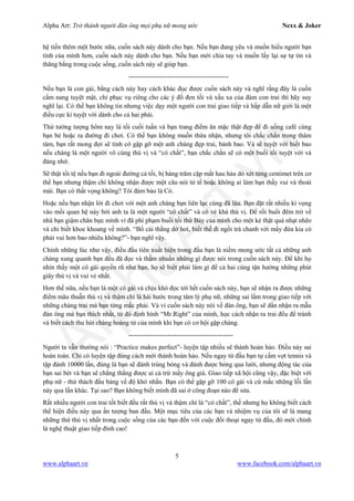 Alpha Art: Trở thành người đàn ông mọi phụ nữ mong ước Nexx & Joker
5
www.alphaart.vn www.facebook.com/alphaart.vn
hệ tiến thêm một bước nữa, cuốn sách này dành cho bạn. Nếu bạn đang yêu và muốn hiểu người bạn
tình của mình hơn, cuốn sách này dành cho bạn. Nếu bạn mới chia tay và muốn lấy lại sự tự tin và
thăng bằng trong cuộc sống, cuốn sách này sẽ giúp bạn.
----------------------------------------------
Nếu bạn là con gái, bằng cách này hay cách khác đọc được cuốn sách này và nghĩ rằng đây là cuốn
cẩm nang tuyệt mật, chỉ phục vụ riêng cho các ý đồ đen tối và xấu xa của đám con trai thì hãy suy
nghĩ lại. Có thể bạn không tin nhưng việc dạy một người con trai giao tiếp và hấp dẫn nữ giới là một
điều cực kì tuyệt vời dành cho cả hai phái.
Thử tưởng tượng hôm nay là tối cuối tuần và bạn trang điểm ăn mặc thật đẹp để đi uống café cùng
bạn bè hoặc ra đường đi chơi. Có thể bạn không muốn thừa nhận, nhưng tôi chắc chắn trong thâm
tâm, bạn rất mong đợi sẽ tình cờ gặp gỡ một anh chàng đẹp trai, bảnh bao. Và sẽ tuyệt vời biết bao
nếu chàng là một người vô cùng thú vị và “có chất”, bạn chắc chắn sẽ có một buổi tối tuyệt vời và
đáng nhớ.
Sẽ thật tồi tệ nếu bạn đi ngoài đường cả tối, bị hàng trăm cặp mắt hau háu dò xét từng centimet trên cơ
thể bạn nhưng thậm chí không nhận được một câu nói tử tế hoặc không ai làm bạn thấy vui và thoải
mái. Bạn có thất vọng không? Tôi đảm bảo là Có.
Hoặc nếu bạn nhận lời đi chơi với một anh chàng bạn liên lạc cùng đã lâu. Bạn đặt rất nhiều kì vọng
vào mối quan hệ này bởi anh ta là một người “có chất” và có vẻ khá thú vị. Để rồi buổi đêm trở về
nhà bạn giậm chân bực mình vì đã phí phạm buổi tối thứ Bảy của mình cho một kẻ thật quá nhạt nhẽo
và chỉ biết khoe khoang về mình. “Bố cái thằng dở hơi, biết thế đi ngồi trà chanh với mấy đứa kia có
phải vui hơn bao nhiêu không?”- bạn nghĩ vậy.
Chính những lúc như vậy, điều đầu tiên xuất hiện trong đầu bạn là niềm mong ước tất cả những anh
chàng xung quanh bạn đều đã đọc và thấm nhuần những gì được nói trong cuốn sách này. Để khi họ
nhìn thấy một cô gái quyến rũ như bạn, họ sẽ biết phải làm gì để cả hai cùng tận hưởng những phút
giây thú vị và vui vẻ nhất.
Hơn thế nữa, nếu bạn là một cô gái và chịu khó đọc tới hết cuốn sách này, bạn sẽ nhận ra được những
điểm mâu thuẫn thú vị và thậm chí là hài hước trong tâm lý phụ nữ, những sai lầm trong giao tiếp với
những chàng trai mà bạn từng mắc phải. Và vì cuốn sách này nói về đàn ông, bạn sẽ dần nhận ra mẫu
đàn ông mà bạn thích nhất, từ đó định hình “Mr.Right” của mình, học cách nhận ra trai đểu để tránh
và biết cách thu hút chàng hoàng tử của mình khi bạn có cơ hội gặp chàng.
------------------------------------------------
Người ta vẫn thường nói : “Practice makes perfect”- luyện tập nhiều sẽ thành hoàn hảo. Điều này sai
hoàn toàn. Chỉ có luyện tập đúng cách mới thành hoàn hảo. Nếu ngay từ đầu bạn tự cầm vợt tennis và
tập đánh 10000 lần, đúng là bạn sẽ đánh trúng bóng và đánh được bóng qua lưới, nhưng động tác của
bạn sai bét và bạn sẽ chẳng thắng được ai cả trừ mấy ông già. Giao tiếp xã hội cũng vậy, đặc biệt với
phụ nữ - thử thách đầu bảng về độ khó nhằn. Bạn có thể gặp gỡ 100 cô gái và cứ mắc những lỗi lần
này qua lần khác. Tại sao? Bạn không biết mình đã sai ở công đoạn nào để sửa.
Rất nhiều người con trai tốt biết đều rất thú vị và thậm chí là “có chất”, thế nhưng họ không biết cách
thể hiện điều này qua ấn tượng ban đầu. Một mục tiêu của các bạn và nhiệm vụ của tôi sẽ là mang
những thứ thú vị nhất trong cuộc sống của các bạn đến với cuộc đối thoại ngay từ đầu, đó mới chính
là nghệ thuật giao tiếp đỉnh cao!
 