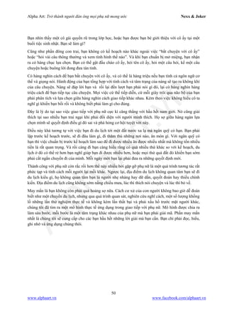 Alpha Art: Trở thành người đàn ông mọi phụ nữ mong ước Nexx & Joker
50
www.alphaart.vn www.facebook.com/alphaart.vn
Bạn nhìn thấy một cô gái quyến rũ trong lớp học, hoặc bạn được bạn bè giới thiệu với cô ấy tại một
buổi tiệc sinh nhật. Bạn sẽ làm gì?
Cũng như phần đông con trai, bạn không có kế hoạch nào khác ngoài việc “bắt chuyện với cô ấy”
hoặc “hỏi vài câu thông thường và xem tình hình thế nào”. Và khi bạn chuẩn bị mở miệng, bạn nhận
ra có hàng chục lựa chọn. Bạn có thể gật đầu chào cô ấy, hỏi tên cô ấy, hỏi một câu hỏi, kể một câu
chuyện hoặc buông lời đong đưa tán tỉnh.
Có hàng nghìn cách để bạn bắt chuyện với cô ấy, và có thể là hàng triệu nếu bạn tính cả ngôn ngữ cơ
thể và giọng nói. Hành động của bạn tổng hợp với tính cách và tâm trạng của nàng sẽ tạo ra không khí
của câu chuyện. Nàng sẽ đáp lời bạn và rồi lại đến lượt bạn phải nói gì đó, lại có hàng nghìn hàng
triệu cách để bạn tiếp tục câu chuyện. Mọi việc cứ thế tiếp diễn, cứ mỗi giây trôi qua não bộ của bạn
phải phân tích và lựa chọn giữa hàng nghìn cách giao tiếp khác nhau. Kèm theo việc không hiểu cô ta
nghĩ gì khiến bạn bối rối và không biết phải làm gì cho đúng.
Đây là lý do tại sao việc giao tiếp với phụ nữ cực kì căng thẳng với hầu hết nam giới. Nó cũng giải
thích tại sao nhiều bạn trai ngại khi phải đối diện với người mình thích. Họ sợ giữa hàng ngàn lựa
chọn mình sẽ quyết định điều gì đó sai và phá hỏng cơ hội tuyệt vời này.
Điều này khá tương tự với việc bạn đi du lịch tới một đất nước xa lạ mà ngân quỹ có hạn. Bạn phải
lập trước kế hoạch trước, sẽ đi đâu làm gì, đi thăm thú những nơi nào, ăn món gì. Với ngân quỹ có
hạn thì việc chuẩn bị trước kế hoạch làm sao để đi được nhiều ăn được nhiều nhất mà không tốn nhiều
tiền là rất quan trọng. Và rồi càng đi bạn càng hiểu rằng có quá nhiều thứ khác so với kế hoạch, du
lịch ở đó có thể rẻ hơn bạn nghĩ giúp bạn đi được nhiều hơn, hoặc mọi thứ quá đắt đỏ khiến bạn sớm
phải cắt ngắn chuyến đi của mình. Mỗi ngày mới bạn lại phải đưa ra những quyết định mới.
Thành công với phụ nữ còn rắc rối hơn thế này nhiều bởi gặp gỡ phụ nữ là một quá trình tương tác rất
phức tạp và tính cách mỗi người lại mỗi khác. Ngược lại, địa điểm du lịch không quan tâm bạn sẽ đi
du lịch kiểu gì, họ không quan tâm bạn là người nhẹ nhàng hay dữ dằn, quyết đoán hay thiếu chính
kiến. Địa điểm du lịch cũng không sớm nắng chiều mưa, lúc thì thích nói chuyện và lúc thì bỏ về.
May mắn là bạn không còn phải quá hoảng sợ nữa. Cách cư xử của con người không bao giờ dễ đoán
biết như một chuyến du lịch, nhưng qua quá trình quan sát, nghiên cứu nghĩ cách, một số lượng khổng
lồ những lần thử nghiệm thực tế và không kém lần thất bại và phải xấu hổ trước mặt người khác,
chúng tôi đã tìm ra một mô hình thực tế ứng dụng trong giao tiếp với phụ nữ. Mô hình được chia ra
làm sáu bước, mỗi bước là một tâm trạng khác nhau của phụ nữ mà bạn phải giải mã. Phần may mắn
nhất là chúng tôi sẽ cung cấp cho các bạn hầu hết những lời giải mà bạn cần. Bạn chỉ phải đọc, hiểu,
ghi nhớ và ứng dụng chúng thôi.
 