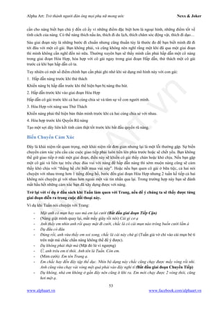 Alpha Art: Trở thành người đàn ông mọi phụ nữ mong ước Nexx & Joker
53
www.alphaart.vn www.facebook.com/alphaart.vn
cần cho nàng biết bạn chú ý đến cô ấy vì những điểm đặc biệt hơn là ngoại hình, những điểm tốt về
tính cách của nàng. Có thể nàng thích nấu ăn, thích đi du lịch, thích chăm sóc động vật, thích đi dạo…
Sáu giai đoạn này là những bước đi chuẩn nhưng cũng thuần túy là thước đo để bạn biết mình đã đi
tới đâu với một cô gái. Bạn không phải, và cũng không nên nghĩ rằng một khi đã qua một giai đoạn
thì mình không cần nghĩ đến nó nữa. Thường xuyên bạn sẽ thấy mình cần phải hấp dẫn một cô nàng
trong giai đoạn Hòa Hợp, hòa hợp với cô gái ngay trong giai đoạn Hấp dẫn, thử thách một cô gái
trước cả khi bạn hấp dẫn cô ta.
Tuy nhiên có một số điểm chính bạn cần phải ghi nhớ khi sử dụng mô hình này với con gái:
1. Hấp dẫn nàng trước khi thử thách
Khiến nàng bị hấp dẫn trước khi thể hiện bạn bị nàng thu hút.
2. Hấp dẫn trước khi vào giai đoạn Hòa Hợp
Hấp dẫn cô gái trước khi cả hai cùng chia sẻ và tâm sự về con người mình.
3. Hòa Hợp với nàng sau Thử Thách
Khiến nàng phải thể hiện bản thân mình trước khi cả hai cùng chia sẻ với nhau.
4. Hòa hợp trước khi Quyến Rũ nàng
Tạo một sợi dây liên kết tình cảm thật tốt trước khi bắt đầu quyến rũ nàng.
Biến Chuyển Cảm Xúc
Đây là khái niệm rất quan trọng, một khái niệm rất đơn giản nhưng lại là một lỗi thường gặp. Sự biến
chuyển cảm xúc yêu cầu các cuộc giao tiếp phải luôn tiến lên phía trước hoặc sẽ chết yểu. Bạn không
thể giữ giao tiếp ở mãi một giai đoạn, điều này sẽ khiến cô gái thấy chán hoặc khó chịu. Nếu bạn gặp
một cô gái và liên tục trêu chọc đùa vui với nàng để hấp dẫn nàng thì sớm muộn nàng cũng sẽ cảm
thấy khó chịu với “thằng hề chỉ biết mua vui này”. Hoặc nếu bạn quen cô gái ở bữa tiệc, cả hai nói
chuyện với nhau trong hơn 1 tiếng đồng hồ, bước đến giai đoạn Hòa Hợp nhưng 2 tuần kế tiếp cả hai
không nói chuyện gì với nhau hơn ngoài một vài tin nhắn qua lại. Trong trường hợp này bạn sẽ đánh
mất hầu hết những cảm xúc bạn đã xây dựng được với nàng.
Trở lại với ví dụ ở đầu sách khi Tuấn làm quen với Trang, nếu để ý chúng ta sẽ thấy được từng
giai đoạn diễn ra trong cuộc đối thoại này.
Ví dụ khi Tuấn nói chuyện với Trang:
- Mặt anh có mụn hay sao mà em lại cười (Bắt đầu giai đoạn Tiếp Cận)
- (Nàng giật mình quay lại, mất mấy giây rồi nói) Cái gì cơ ạ
- Anh thấy em nhìn anh rồi quay mặt đi cười, chắc là có cái mụn nào trông buồn cười lắm à
- Dạ đâu có đâu
- Đúng rồi, anh vừa thấy em soi xong, chắc là cái này chứ gì (Tuấn giả vờ chỉ vào cái mụn bé tí
trên mặt mà chắc chắn nàng không thể để ý được).
- Dạ không phải thật mà (Mặt đỏ lừ vì ngượng)
- Ừ, anh trêu em tí thôi. Anh tên là Tuấn. Còn em.
- (Mỉm cười). Em tên Trang ạ.
- Em chắc hay đến đây tập thể dục. Nhìn bộ dạng này chắc cũng chạy được mấy vòng rồi nhỉ.
Anh cũng vừa chạy vài vòng mệt quá phải vào đây nghỉ tí (Bắt đầu giai đoạn Chuyển Tiếp)
- Dạ không, nhà em không ở gần đây nên cũng ít khi ra. Em mới chạy được 2 vòng thôi, cũng
hơi mệt ạ.
 