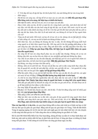 Alpha Art: Trở thành người đàn ông mọi phụ nữ mong ước Nexx & Joker
54
www.alphaart.vn www.facebook.com/alphaart.vn
- Ừ. Trời đẹp thế này đi tập thể dục thì thích phải biết, vừa mát không khí lại vừa trong lành.
- Hihi vâng ạ
- Đã thế lại còn sáng sủa, rất hợp để đi soi mụn của các anh nữa chứ (Bắt đầu giai đoạn Hấp
Dẫn bằng cách trêu nàng, thể hiện bạn có khiếu hài hước)
- (Đỏ mặt rồi cười). Anh lại trêu em, em có soi mụn của anh đâu.
- Đùa tí thôi, nhìn em kìa, đỏ hết cả mặt lên rồi, trông buồn cười lắm. Anh thích thời tiết thế
này lắm, trời bắt đầu vào thu buổi sáng đi tập thể dục cực kì mát. Hồi trước còn bé mẹ anh
hay dắt anh ra đây đánh cầu lông với đi bộ. Còn bây giờ thì đến lượt anh phải dắt mẹ anh ra
đây tập thể dục haha. Em chắc là đi một mình nhỉ, sao không đi với bạn bè hay người thân
cho vui?
- Vâng em đi một mình. Hồi trước em hay đi với mẹ với cả chị, nhưng chị em bây giờ lấy chồng
về nhà chồng rồi, còn mẹ em thì bị bệnh nên không đi được anh ạ.
- Khổ thân bác. Sao em không thi thoảng dìu bác ra đây, hít thở không khí trong lành buổi
sáng người ta sẽ thấy khỏe người hơn đấy. Hồi ông anh bị ốm liệt giường phải dùng xe lăn
anh cũng hay dậy sớm đưa ông ra đây. Ông anh thích lắm, sau đấy ông khỏe hơn hẳn, bây
giờ thì khỏi rồi (Tiếp tục giai đoạn Hấp Dẫn, thể hiện bạn là người biết chăm sóc quan
tâm đến người khác)
- Dạ vâng thế để mai em cũng thuyết phục mẹ em ra đây cho thoáng. Nhưng chỉ sợ mẹ em
không chịu thôi, mẹ em hay kêu em chăm sóc mẹ em nhiều quá nên mệt không học được.
- Vậy chắc là em chăm sóc mẹ chu đáo lắm nhỉ, anh thấy bây giờ trẻ con ít người biết chăm sóc
người thân lắm, chỉ biết chơi bời là giỏi thôi. (Bắt đầu giai đoạn Thử Thách)
- Dạ không, em cũng còn ham chơi lắm anh ạ.
- Không, nhìn em là anh biết mà. Từ mai em cứ đưa mẹ anh ra đây xong mình thay nhau đẩy
bác đi quanh hồ, em đẩy thì anh chạy bộ, còn lúc nào anh đẩy thì em … bơi quanh hồ, trông
thế này chắc em bơi giỏi lắm. (quay trở lại giai đoạn Hấp Dẫn)
- (Phá lên cười). Đâu có em chỉ hơi biết bơi thôi. Để lúc nào em đẩy thì cho anh bơi, em nghe
nói nước hồ này bổ lắm ý. (Nàng bắt đầu hưởng ứng nhiệt tình và trêu bạn)
- Á à thế là em cũng biết trêu người khác đấy nhỉ, được đấy lúc nào anh sẽ đáp lễ. (Bắt đầu
giai đoạn Thử Thách, bạn khen nàng là người hài hước và cũng biết trêu người khác)
Thôi đến giờ anh phải về mua đồ ăn sáng rồi còn đưa em gái anh đi học. Số điện thoại em là
gì để mai mình còn hẹn nhau ra đây tiếp nào.
- Dạ vâng. (Ghi số vào máy của Tuấn).
- Ok được rồi. Tí nữa nói chuyện sau nhé. Anh đi đây. Tí nữa bơi đừng uống nước hồ nhiều quá
đấy nhé. (trở lại giai đoạn Hấp Dẫn)
- Hihi vâng ạ chào anh (Phá lên cười lần nữa).
- Đùa vậy thôi, mai em đưa mẹ ra đây nhé, cảm giác đi dạo quanh hồ cùng người thân thoải
mái lắm, anh cũng thích cảm giác như vậy. Thôi anh đi đây, bb cô bé. (Bắt đầu giai đoạn
Hòa Hợp, một cách kín đáo bạn khiến nàng có cảm giác bạn là người thân của nàng)
Như các bạn thấy ở ví dụ trên, các giai đoạn không diễn ra theo một trình tự cố định mà bạn có thể
liên tục đảo qua lại giữa các giai đoạn. Bằng cách đi qua các giai đoạn với Trang, Tuấn đã dần khiến
Trang từ ngượng ngùng chỉ trả lời câu hỏi một cách ngắn gọn trở nên nhiệt tình hơn với câu chuyện
và sẵn sàng trêu đùa qua lại với Tuấn cũng như chia sẻ những thông tin gia đình với Tuấn.
Đó là cách Mô Hình Diễn Biến Cảm Xúc hoạt động, nhưng để thực sự nắm rõ và thực hành được mô
hình này một cách tự nhiên nhất thì bạn sẽ phải hiểu cặn kẽ hơn về từng giai đoạn và những kỹ thuật
trong mỗi giai đoạn. Vì thế chúng tôi sẽ đi kĩ hơn vào từng giai đoạn ngay sau đây.
 