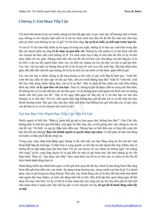 Alpha Art: Trở thành người đàn ông mọi phụ nữ mong ước Nexx & Joker
55
www.alphaart.vn www.facebook.com/alphaart.vn
Chương 2: Giai Đoạn Tiếp Cận
Tôi luôn băn khoăn là tại sao nhiều chàng trai khi bắt gặp một cô gái xinh xắn, dễ thương tình cờ bước
qua, không ra nói chuyện một cách tử tế mà lại chọn cách trêu đùa rồi để đổi lấy một câu chửi hay
một cái nhìn xem thường từ các cô gái? Và tôi hiểu rằng, họ sợ bị từ chối, sợ mất mặt trước bạn bè.
Vì sao ư? Vì họ cảm thấy thiếu tự tin ngay từ trong suy nghĩ, những lý lẽ tiêu cực xuất hiện trong đầu
đầy sức thuyết phục họ rằng cô ấy thực sự quá tầm với. Nhưng họ vẫn muốn có cơ hội được một lần
nói chuyện dù theo một cách không tử tế. Và cách chọn lựa ở đây là trêu đùa dù biết cô ấy sẽ khó
chịu, thậm chí tức giận. Nhưng chắc hẳn vẫn còn đỡ xấu hổ hơn việc chủ động vào nói chuyện và bị
từ chối vì dù sao khi người khác nhìn vào, họ biết các chàng trai kia chỉ đùa vui với cô gái mà thôi.
Tuy vậy, việc họ ngồi im không làm gì để cô ấy đi qua rồi suýt xoa, tiếc nuối hay việc hùa nhau chọc
ghẹo đều dẫn đến một kết quả chung, đó là họ tự tước đi của mình cơ hội được quen biết cô gái.
Các câu nói này ít nhiều chúng ta đã từng buông ra khi một cô gái xinh đẹp đi lướt qua: “xinh thế,
xinh thế này chắc là toàn cặp với đại gia thôi, anh em mình không hợp đâu” hoặc là “xinh thế, xinh
thế này chắc đong nhiều thằng lắm, chả tử tế gì đâu”. Đây là cách để bào chữa cho một điều khẳng
định duy nhất: cô ấy quá tầm với của bạn. Thực tế, chúng ta giữ lại được chút tự trọng cho bản thân,
đó không thể coi là một thất bại mà chỉ đơn giản “cô ấy không phải tuýp người tôi thích nên tôi không
muốn mất thời gian vào đó”. Hãy từ bỏ ngay thói quen rất xấu này đi vì nó làm bạn trở nên tầm
thường và rẻ tiền lắm. Với tôi, một người đàn ông không bao giờ để phụ nữ có cớ để chửi bới hay
khinh thường mình. Bây giờ, hãy nhớ duy nhất một điều: bạn không bao giờ trêu đùa các cô gái, thay
vào đó bạn sẽ ra và nói chuyện một cách tử tế!!!
Tại Sao Bạn Nên Mạnh Dạn Tiếp Cận Một Cô Gái
Nhiều người sẽ thốt lên: “Điên à, quen biết gì mà ra làm quen chứ, không làm đâu!”. Chà Chà, đây
không phải là một kết quả khó hiểu, cảm giác Sợ Hãi chạy dọc cơ thể giống như việc chúng ta vừa ăn
cắp đồ vậy. Tôi biết, và cực kỳ thấu hiểu điều này. Nhưng bạn có biết điều này sẽ thay đổi cuộc đời
bạn lớn thế nào không? Bạn trở thành người có quyền được lựa chọn. Cơ hội phải do bạn chủ động
tìm kiếm và theo đuổi để đạt được nó.
Trong cuộc sống sinh hoạt hằng ngày không ít lần ánh mắt của bạn bỗng dưng bị thu hút bởi một
bóng hình nào đó lướt qua. Cơ hội luôn ở xung quanh và nếu bạn là một người đàn ông Alpha, bạn sẽ
không để sự may mắn chọn lựa thay bạn! Tôi tin vào duyên số, tuy nhiên tôi không ngồi “há miệng
chờ sung” và hy vọng rằng duyên số sẽ gửi đến tôi một cô gái hoàn hảo, hệt như những gì tôi vẫn
khao khát. Thực tế, “cầu được ước thấy” theo cách hiểu của tôi là có ước mơ, có niềm tin đủ lớn để
biến thành hành động thực tế.
Hành động nhiều tạo thành thói quen và khi giữ thói quen đó đủ lâu, chính là bạn đang bước dần từng
bước đến gần hơn điều ước của mình. Áp dụng trong chương này, mong muốn của bạn là gì? Là chinh
phục một cô gái trong mơ đúng không? Nếu như vậy, hành động cần có là thay đổi bản thân bạn thành
một người đàn ông Alpha, và luôn chủ động nắm bắt cơ hội. Hãy thiết lập thói quen hằng ngày để đạt
được hai mục tiêu trên. Cô ấy có thể là cô bạn cùng lớp, hay cùng câu lạc bộ, hay đơn giản là một ánh
mắt chạm nhau ở quán cafe, hãy tiến lại gần và nói chuyện với họ, tôi gọi đó là hành động nắm lấy
cơ hội.
 