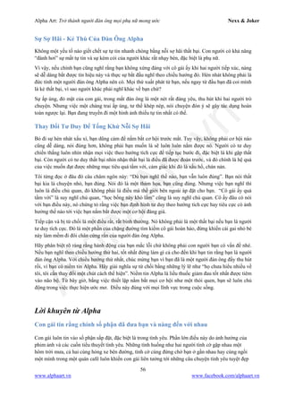 Alpha Art: Trở thành người đàn ông mọi phụ nữ mong ước Nexx & Joker
56
www.alphaart.vn www.facebook.com/alphaart.vn
Sự Sợ Hãi - Kẻ Thù Của Đàn Ông Alpha
Không một yếu tố nào giết chết sự tự tin nhanh chóng bằng nỗi sợ hãi thất bại. Con người có khả năng
“đánh hơi” sự mất tự tin và sự kém cỏi của người khác rất nhạy bén, đặc biệt là phụ nữ.
Vì vậy, nếu chính bạn cũng nghĩ rằng bạn không xứng đáng với cô gái ấy khi hai người tiếp xúc, nàng
sẽ dễ dàng bắt được tín hiệu này và thực sự bắt đầu nghĩ theo chiều hướng đó. Hèn nhát không phải là
đức tính một người đàn ông Alpha nên có. Mọi thứ xuất phát từ bạn, nếu ngay từ đầu bạn đã coi mình
là kẻ thất bại, vì sao người khác phải nghĩ khác về bạn chứ?
Sự ấp úng, đỏ mặt của con gái, trong mắt đàn ông là một nét rất đáng yêu, thu hút khi hai người trò
chuyện. Nhưng việc một chàng trai ấp úng, tư thế khép nép, nói chuyện đón ý sẽ gây tác dụng hoàn
toàn ngược lại. Bạn đang truyền đi một hình ảnh thiếu tự tin nhất có thể.
Thay Đổi Tư Duy Để Tống Khứ Nỗi Sợ Hãi
Bỏ đi sự hèn nhát xấu xí, bạn dũng cảm để nắm bắt cơ hội trước mắt. Tuy vậy, không phải cơ hội nào
cũng dễ dàng, nói đúng hơn, không phải bạn muốn là sẽ luôn luôn nắm được nó. Người có tư duy
chiến thắng luôn nhìn nhận mọi việc theo hướng tích cực để tiếp tục bước đi, đặc biệt là khi gặp thất
bại. Còn người có tư duy thất bại nhìn nhận thất bại là điều đã được đoán trước, và đó chính là hệ quả
của việc muốn đạt được những mục tiêu quá tầm với, cảm giác khi đó là xấu hổ, chán nản.
Tôi từng đọc ở đâu đó câu châm ngôn này: “Dù bạn nghĩ thế nào, bạn vẫn luôn đúng”. Bạn nói thất
bại kia là chuyện nhỏ, bạn đúng. Nói đó là một thảm họa, bạn cũng đúng. Nhưng việc bạn nghĩ thì
luôn là điều chủ quan, đó không phải là điều mà thế giới bên ngoài áp đặt cho bạn. “Cô gái ấy quá
tầm với” là suy nghĩ chủ quan, “học bổng này khó lắm” cũng là suy nghĩ chủ quan. Cô ấy đâu có nói
với bạn điều này, nó chứng tỏ rằng việc bạn định hình tư duy theo hướng tích cực hay tiêu cực có ảnh
hưởng thế nào tới việc bạn nắm bắt được một cơ hội đáng giá.
Tiếp cận và bị từ chối là một điều rất, rất bình thường. Nó không phải là một thất bại nếu bạn là người
tư duy tích cực. Đó là một phần của chặng đường tìm kiếm cô gái hoàn hảo, đừng khiến cái gai nhỏ bé
này làm mềm đi đôi chân cứng rắn của người đàn ông Alpha.
Hãy phân biệt rõ ràng rằng hành động của bạn mắc lỗi chứ không phải con người bạn có vấn đề nhé.
Nếu bạn nghĩ theo chiều hướng thứ hai, tốt nhất đừng làm gì cả cho đến khi bạn tin rằng bạn là người
đàn ông Alpha. Với chiều hướng thứ nhất, chúc mừng bạn vì bạn đã là một người đàn ông đầy thu hút
rồi, vì bạn có niềm tin Alpha. Hãy giải nghĩa sự từ chối bằng những lý lẽ như “họ chưa hiểu nhiều về
tôi, tôi cần thay đổi một chút cách thể hiện”. Niềm tin Alpha là liều thuốc giảm đau tốt nhất được tiêm
vào não bộ. Từ bây giờ, bằng việc thiết lập nắm bắt mọi cơ hội như một thói quen, bạn sẽ luôn chủ
động trong việc thực hiện ước mơ. Điều này đúng với mọi lĩnh vực trong cuộc sống.
Lời khuyên từ Alpha
Con gái tin rằng chính số phận đã đưa bạn và nàng đến với nhau
Con gái luôn tin vào số phận sắp đặt, đặc biệt là trong tình yêu. Phần lớn điều này do ảnh hưởng của
phim ảnh và các cuốn tiểu thuyết tình yêu. Những tình huống như hai người tình cờ gặp nhau một
hôm trời mưa, cả hai cùng hỏng xe bên đường, tình cờ cùng đứng chờ bạn ở gần nhau hay cùng ngồi
một mình trong một quán café luôn khiến con gái liên tưởng tới những câu chuyện tình yêu tuyệt đẹp
 