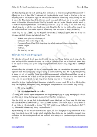 Alpha Art: Trở thành người đàn ông mọi phụ nữ mong ước Nexx & Joker
59
www.alphaart.vn www.facebook.com/alphaart.vn
Khi được bạn tiếp cận một cách gián tiếp, hiển nhiên cô ấy sẽ chia sẻ suy nghĩ cá nhân của mình về
điều đó, tức là cô ấy đang Đầu Tư vào cuộc nói chuyện giữa hai người. Ngoài ra tôi sẽ chỉ ra cho bạn
thấy rằng, bạn đã làm một điều tuyệt vời hơn việc bạn bắt chuyện thành công. Thông thường nếu bạn
là người chủ động trước, bạn sẽ là diễn viên chính trong cuộc đối thoại, tức là bạn phải nói, phải
truyền tải thật nhiều thông tin cho đến khi cô ấy bị thu hút vào câu chuyện. Bây giờ, với việc hỏi cô ấy
về một điều bạn đang băn khoăn, vai trò đã được hoán đổi. Cô ấy cần chứng tỏ bản thân mình bằng
việc cố gắng đưa ra một lựa chọn thuyết phục nhất. Càng Đầu Tư vào câu trả lời, cô ấy càng đề cập
đến nhiều chủ đề mới khác mà hai người có thể mở rộng cuộc trò chuyện ra. Tuyệt phải không?
Thành công của loại LỜI MỞ này phụ thuộc rất lớn vào chủ đề mà bạn đề cập tới. Một chủ đề hay cần
liên quan mật thiết tới cảm xúc hoặc tình cảm. Ví dụ:
- Sự khác nhau giữa con trai và con gái.
- Không khí ở nơi cả hai đang có mặt.
- Comment về một điều gì đó lạ lùng đang xảy ra hoặc một người đang có mặt tại đó.
- Đưa lời khuyên.
- Tình bạn.
- Âm nhạc hay văn hóa.
Tiếp Cận Một Nhóm Đông Người
Tôi biết, đây mới chính là mối quan tâm lớn nhất của các bạn. Thông thường, khi đi uống cafe, đến
quán bar hay các khu mua sắm shopping, các cô gái có xu hướng đi với bạn bè thành một nhóm. Nhìn
từ bên ngoài, họ không khác gì bức tường di động bất khả xâm phạm. Chúng tôi gọi đây là Lý thuyết
nhóm.
Nên nhớ rằng, con gái là phái yếu, họ có xu hướng muốn được che chở và vì thế, khi một cô gái xuất
hiện một mình ở nơi công cộng, cảm giác không an toàn luôn thường trực. Bởi vậy, họ thông thường
sẽ không cởi mở với người lạ. Trong khi đó, khi xung quanh cô gái là những người bạn, con gái sẽ
cảm thấy an toàn hơn. Đó là lý do tại sao con gái hay đi theo nhóm, kể cả là khi đi vệ sinh! (bạn cứ để
ý mà xem, con gái đi vệ sinh bao giờ cũng rủ bạn đi cùng, khác hẳn so với nam giới).
Một nhóm sẽ được chia làm hai loại: nhóm toàn nữ và nhóm có nam, có nữ. Tôi sẽ đi cụ thể vào chiến
thuật với từng nhóm, nhưng nhìn chung, những người trong một nhóm chỉ rơi vào hai dạng sau đây:
1. Đối tượng bạn để ý.
2. Vật cản của bạn (bạn bè của cô ấy).
Đối tượng, hiển nhiên là người mà bạn muốn nói chuyện riêng và gây ấn tượng. Những người còn lại,
gọi chính xác là những chướng ngại vật, cản trở bạn thực hiện mong muốn.
Điều đầu tiên là bạn cần xác định rõ ràng đâu là đối tượng, đâu là vật cản. Xong bước thứ nhất, bước
thứ hai là KHÔNG BAO GIỜ ĐƯỢC TIẾP CẬN ĐỐI TƯỢNG ĐẦU TIÊN. Bạn có nhớ lý do tôi đã
đề cập ở trên về việc tránh phát ra tín hiệu THU HÚT tới đối tượng khi bạn tới bắt chuyện rồi chứ? Vì
vậy, hãy mở lời với một trong những vật cản đầu tiên!!!
Bạn biết không, nếu thử thách là một nhóm hai người, xin chúc mừng bạn vì đây là thử thách dễ thở
nhất. Đơn giản là bạn sẽ bắt chuyện với cô gái còn lại. Tuy nhiên, nếu gặp phải nhóm ba người hoặc
nhiều hơn, thử thách dường như rắc rối hơn nhiều rồi. Câu hỏi đặt ra là vật cản nào bạn sẽ bắt chuyện
đầu tiên?
 