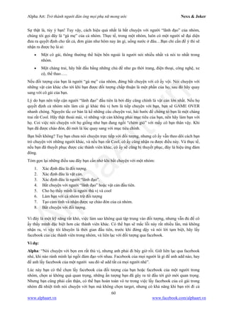 Alpha Art: Trở thành người đàn ông mọi phụ nữ mong ước Nexx & Joker
60
www.alphaart.vn www.facebook.com/alphaart.vn
Sự thật là, tùy ý bạn! Tuy vậy, cách hiệu quả nhất là bắt chuyện với người “lãnh đạo” của nhóm,
chúng tôi gọi đây là “gà mẹ” của cả nhóm. Thực tế, trong một nhóm, luôn có một người sẽ đại diện
đưa ra quyết định cho tất cả, đơn giản như hôm nay ăn gì, uống nước ở đâu…Bạn chỉ cần để ý thì sẽ
nhận ra được họ là ai:
• Một cô gái, thông thường thể hiện bên ngoài là người nói nhiều nhất và nói to nhất trong
nhóm.
• Một chàng trai, hãy bắt đầu bằng những chủ đề như gu thời trang, điện thoại, công nghệ, xe
cộ, thể thao…..
Nếu đối tượng của bạn là người “gà mẹ” của nhóm, đừng bắt chuyện với cô ấy vội. Nói chuyện với
những vật cản khác cho tới khi bạn được đối tượng chấp thuận là một phần của họ, sau đó hãy quay
sang với cô gái của bạn.
Lý do bạn nên tiếp cận người “lãnh đạo” đầu tiên là bởi đây cũng chính là vật cản lớn nhất. Nếu họ
quyết định cả nhóm nên làm cái gì khác thú vị hơn là tiếp chuyện với bạn, bạn sẽ GAME OVER
nhanh chóng. Nguyên tắc cơ bản là kể những câu chuyện vui, hài hước để chứng tỏ bạn là một chàng
trai rất Cool. Hãy thật thoải mái, vì những vật cản không phải mục tiêu của bạn, nên hãy làm bạn với
họ. Coi việc nói chuyện với họ giống như bạn đang ngồi “chém gió” với mấy cô bạn thân vậy. Khi
bạn đã được chào đón, đó mới là lúc quay sang với mục tiêu chính.
Bạn biết không? Tuy bạn chưa nói chuyện trực tiếp với đối tượng, nhưng cô ấy vẫn theo dõi cách bạn
trò chuyện với những người khác, và nếu bạn rất Cool, cô ấy cũng nhận ra được điều này. Và thực tế,
nếu bạn đã thuyết phục được các thành viên khác, cô ấy sẽ cũng bị thuyết phục, đây là hiệu ứng đám
đông.
Tóm gọn lại những điều sau đây bạn cần nhớ khi bắt chuyện với một nhóm:
1. Xác định đâu là đối tượng.
2. Xác định đâu là vật cản.
3. Xác định đâu là người “lãnh đạo”.
4. Bắt chuyện với người “lãnh đạo” hoặc vật cản đầu tiên.
5. Cho họ thấy mình là người thú vị và cool
6. Làm bạn với cả nhóm trừ đối tượng
7. Tạo cảm tình và nhận được sự chào đón của cả nhóm.
8. Bắt chuyện với đối tượng.
Vì đây là một kỹ năng rất khó, việc làm sao không quá tập trung vào đối tượng, nhưng vẫn đủ để cô
ấy thấy mình đặc biệt hơn các thành viên khác. Có thể bạn sẽ mắc lỗi này rất nhiều lần, mà không
nhận ra, vì vậy tôi khuyên là thời gian đầu tiên, trước khi đứng dậy và nói lời tạm biệt, hãy lấy
facebook của các thành viên trong nhóm, và liên lạc với đối tượng qua facebook.
Ví dụ:
Alpha: “Nói chuyện với bọn em rất thú vị, nhưng anh phải đi bây giờ rồi. Giữ liên lạc qua facebook
nhé, khi nào rảnh mình lại ngồi đàm đạo với nhau. Facebook của mọi người là gì để anh add nào, hay
để anh lấy facebook của một người sau đó sẽ add tất cả mọi người nhé”.
Lúc này bạn có thể chọn lấy facebook của đối tượng của bạn hoặc facebook của một người trong
nhóm, chọn ai không quá quan trọng, những ấn tượng bạn đã gây ra từ đầu tới giờ mới quan trọng.
Nhưng bạn cũng phải cẩn thận, có thể bạn hoàn toàn vô tư trong việc lấy facebook của cô gái trong
nhóm đã nhiệt tình nói chuyện với bạn mà không chọn target, nhưng có khả năng khi bạn rời đi cả
 