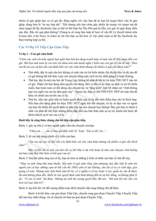 Alpha Art: Trở thành người đàn ông mọi phụ nữ mong ước Nexx & Joker
61
www.alphaart.vn www.facebook.com/alphaart.vn
nhóm sẽ gán ghép bạn và cô gái đó, đồng nghĩa với việc bạn đã tự loại bỏ target khỏi việc bị gán
ghép, đúng hơn là “tự tay bóp dái”. Thế nhưng nếu bạn chưa gây nhiều ấn tượng với target mà đã
chọn target để lấy facebook, bạn có thể sẽ thể hiện Sự Thu Hút quá lộ liễu, con gái sẽ ngửi được điều
này đấy. Rắc rối quá phải không? Chúng ta sẽ cùng bàn luận kĩ hơn về vấn đề Lý thuyết nhóm trên
Forum nhé, ở đó Nexx và Joker sẽ chỉ cho bạn cụ thể hơn về việc phải chọn ai để lấy facebook tùy
theo trường hợp cụ thể.
Các Ví Dụ Về Tiếp Cận Gián Tiếp
Ví dụ 1 – Con gái xăm hình
“Chào em, anh với mấy người bạn ngồi bàn bên kia đang tranh luận về một vấn đề liên quan đến con
gái. Mà bọn anh toàn là con trai với nhau nên anh muốn nghe ý kiến của con gái về vấn đề này. Theo
em thì tại sao xã hội vẫn còn định kiến với việc xăm hình nhưng rất nhiều cô gái vẫn thích xăm?”
• Thứ nhất, đây là một câu hỏi không có một câu trả lời hiển nhiên. Nó đủ độ khó và độ sâu để
cô gái không thể kết thúc cuộc nói chuyện bằng một cách trả lời nhát gừng Có hoặc Không.
• Thứ hai, đây là một câu hỏi rất Trung Lập, không hề phát đi bất kỳ tín hiệu THU HÚT nào tới
cô gái. Thậm chí bạn đang nắm quyền chủ động. Bởi vì nếu cô ấy thực sự nhạt và trả lời thiếu
muối, bạn hoàn toàn có thể dừng câu chuyện lại và “tặng kèm” một lời nhận xét “Anh không
ngờ suy nghĩ của em lại đơn giản vậy”. Ngược lại, bạn có thể CHUYỂN TIẾP tới một chủ đề
khác từ chính câu trả lời của cô ấy.
• Thứ ba, tiếp cận gián tiếp trì hoãn quyết định của cô ấy đến thời điểm bạn cho là thích hợp.
Nếu bạn chủ động phát tín hiệu THU HÚT ngay khi bắt chuyện, cô ấy sẽ dựa vào vẻ ngoài
của bạn rất nhiều để quyết định có nên tiếp tục nói chuyện hay không? Bây giờ bạn có thêm ít
nhất vài phút để thể hiện những điểm hấp dẫn của bản thân như sự tự tin, khiếu hài hước để
khiêu khích sự tò mò của cô ấy.
Dưới đây là công thức chung cho lời tiếp cận gián tiếp:
Bước 1: gây sự chú ý và kéo người nghe vào câu chuyện của bạn.
“Chào em…… em có bao giờ thắc mắc là” hoặc “Em có để ý là...”
Bước 2: đi vào nội dung chính về ý kiến của bạn.
“Tại sao tại sao xã hội vẫn còn định kiến với việc xăm hình nhưng rất nhiều cô gái vẫn thích
xăm?”
Đây có thể chỉ là một câu hỏi rất cụ thể như ví dụ trên hoặc là một câu chuyện, tình huống
mà bạn cảm thấy khó hiểu về kết quả của nó.
Bước 3: Sau khi phản ứng của cô ấy, bạn sẽ chia sẻ những ý kiến cá nhân của bạn về chủ đề này.
“Thực ra anh cũng khá mâu thuẫn. Nếu một cô gái xăm rồng xăm phượng, hay đặc biệt là xăm tên
người yêu cũ hay những cụm từ bất cần thì 100% anh sẽ nói Không, cho dù cô ta có xinh đẹp, giỏi
giang cỡ nào. Nhưng một chút hình xăm bé bé, có ý nghĩa ở cổ tay hoặc ở vai, quần áo che đi được
thì anh không phản đối. Miễn là việc quyết định xăm hình không đến từ sự bốc đồng, và không phải lý
do: “Vì em cá tính” thì được. Nhưng mẹ anh thì cương quyết lắm. Bà nói: “Sứt môi lồi rốn vẫn còn
hơn cái loại xăm trổ”.
Bước 4: tạo kết nối với đối tượng nhằm mục đích chuyển tiếp sang những chủ đề khác.
Bước 4 là kết thúc của giai đoạn Tiếp Cận, chuyển sang giai đoạn Chuyển Tiếp, Chuyển Tiếp
thế nào hay nhất chúng tôi sẽ chuyển tới bạn tại giai đoạn Chuyển Tiếp.
 