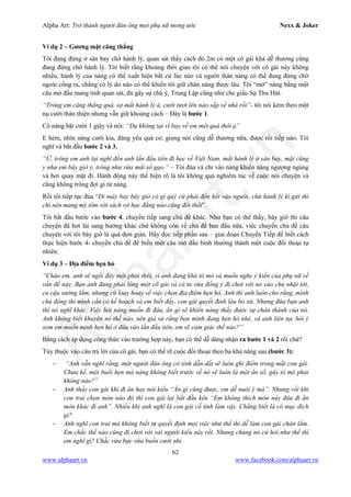 Alpha Art: Trở thành người đàn ông mọi phụ nữ mong ước Nexx & Joker
62
www.alphaart.vn www.facebook.com/alphaart.vn
Ví dụ 2 – Gương mặt căng thẳng
Tôi đang đứng ở sân bay chờ hành lý, quan sát thấy cách đó 2m có một cô gái khá dễ thương cũng
đang đứng chờ hành lý. Tôi biết rằng khoảng thời gian tôi có thể nói chuyện với cô gái này không
nhiều, hành lý của nàng có thể xuất hiện bất cứ lúc nào và người thân nàng có thể đang đứng chờ
ngoài cổng ra, chẳng có lý do nào có thể khiến tôi giữ chân nàng được lâu. Tôi “mở” nàng bằng một
câu mở đầu mang tính quan sát, đủ gây sự chú ý, Trung Lập cũng như che giấu Sự Thu Hút.
“Trông em căng thẳng quá, sợ mất hành lý à, cười tươi lên nào sắp về nhà rồi”- tôi nói kèm theo một
nụ cười thân thiện nhưng vẫn giữ khoảng cách – Đây là bước 1.
Cô nàng bật cười 1 giây và nói: “Dạ không tại vì bay về em mệt quá thôi ạ”
E hèm, nhìn nàng cười kìa, đáng yêu quá cơ, giọng nói cũng dễ thương nữa, được rồi tiếp nào. Tôi
nghĩ và bắt đầu bước 2 và 3.
“Ừ, trông em anh lại nghĩ đến anh lần đầu tiên đi học về Việt Nam, mất hành lý ở sân bay, mặt cũng
y như em bây giờ ý, trông như vừa mất sổ gạo.” – Tôi đùa và chỉ vào nàng khiến nàng ngượng ngùng
và hơi quay mặt đi. Hành động này thể hiện rõ là tôi không quá nghiêm túc về cuộc nói chuyện và
cũng không trông đợi gì từ nàng.
Rồi tôi tiếp tục đùa “Đi máy bay bây giờ có gì quý cứ phải độn hết vào người, chứ hành lý kí gửi thì
chỉ nên mang mỳ tôm với sách vở học đằng nào cũng đốt thôi”.
Tôi bắt đầu bước vào bước 4, chuyển tiếp sang chủ đề khác. Như bạn có thể thấy, bây giờ thì câu
chuyện đã hơi lái sang hướng khác chứ không còn về chủ đề ban đầu nữa, việc chuyển chủ đề câu
chuyện với tôi bây giờ là quá đơn giản. Hãy đọc tiếp phần sau – giai đoạn Chuyển Tiếp để biết cách
thực hiện bước 4- chuyển chủ đề để biến một câu mở đầu bình thường thành một cuộc đối thoại tự
nhiên.
Ví dụ 3 – Địa điểm hẹn hò
“Chào em, anh sẽ ngồi đây một phút thôi, vì anh đang khá tò mò và muốn nghe ý kiến của phụ nữ về
vấn đề này. Bạn anh đang phải lòng một cô gái và cô ta vừa đồng ý đi chơi với nó vào chủ nhật tới,
cu cậu sướng lắm, nhưng cứ loay hoay về việc chọn địa điểm hẹn hò. Anh thì anh luôn cho rằng, mình
chủ động thì mình cần có kế hoạch và em biết đấy, con gái quyết định lâu bỏ xừ. Nhưng đứa bạn anh
thì nó nghĩ khác. Việc hỏi nàng muốn đi đâu, ăn gì sẽ khiến nàng thấy được sự chân thành của nó.
Anh không biết khuyên nó thế nào, nên giả sử rằng bọn mình đang hẹn hò nhé, và anh liên tục hỏi ý
xem em muốn mình hẹn hò ở đâu vào lần đầu tiên, em sẽ cảm giác thế nào?”
Bằng cách áp dụng công thức vào trường hợp này, bạn có thể dễ dàng nhận ra bước 1 và 2 rồi chứ?
Tùy thuộc vào câu trả lời của cô gái, bạn có thể rẽ cuộc đối thoại theo ba khả năng sau (bước 3):
- “Anh vẫn nghĩ rằng, một người đàn ông có tính dẫn dắt sẽ luôn ghi điểm trong mắt con gái.
Chưa kể, một buổi hẹn mà nàng không biết trước về nó sẽ luôn là một ẩn số, gây tò mò phải
không nào?”
- Anh thấy con gái khi đi ăn hay nói kiểu “Ăn gì cũng được, em dễ nuôi ý mà”. Nhưng rồi khi
con trai chọn món nào đó thì con gái lại bắt đầu kêu “Em không thích món này đâu đi ăn
món khác đi anh”. Nhiều khi anh nghĩ là con gái cố tình làm vậy. Chẳng biết là có mục đích
gì?
- Anh nghĩ con trai mà không biết tự quyết định mọi việc như thế thì dễ làm con gái chán lắm.
Em chắc thể nào cũng đi chơi với vài người kiểu này rồi. Nhưng chúng nó cứ hỏi như thế thì
em nghĩ gì? Chắc vừa bực vừa buồn cười nhỉ.
 