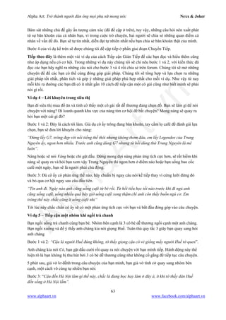 Alpha Art: Trở thành người đàn ông mọi phụ nữ mong ước Nexx & Joker
63
www.alphaart.vn www.facebook.com/alphaart.vn
Bám sát những chủ đề gây ấn tượng cảm xúc (đã đề cập ở trên), tuy vậy, những câu hỏi nên xuất phát
từ sự băn khoăn của cá nhân bạn, vì trong cuộc trò chuyện, hai người sẽ chia sẻ những quan điểm cá
nhân về vấn đề đó. Bạn sẽ tự tin nhất, diễn đạt tự nhiên nhất nếu bạn chia sẻ băn khoăn thật của mình.
Bước 4 của ví dụ kể trên sẽ được chúng tôi đề cập tiếp ở phần giai đoạn Chuyển Tiếp.
Tiếp theo đây là thêm một vài ví dụ của cách Tiếp cận Gián Tiếp để các bạn đọc và hiểu thêm cũng
như áp dụng nếu có cơ hội. Trong những ví dụ này chúng tôi sẽ chỉ nêu bước 1 và 2, với kiến thức đã
đọc các bạn hãy nghĩ ra những câu nói cho bước 3 và 4 rồi chia sẻ trên forum. Chúng tôi sẽ mở những
chuyên đề để các bạn có thể cùng đóng góp giải pháp. Chúng tôi sẽ tổng hợp và lựa chọn ra những
giải pháp tốt nhất, phân tích và góp ý những giải pháp phù hợp nhất cho mỗi ví dụ. Như vậy từ nay
mỗi khi ra đường các bạn đã có ít nhất gần 10 cách để tiếp cận một cô gái cũng như biết mình sẽ phải
nói gì rồi.
Ví dụ 4 – Lời khuyên trong siêu thị
Bạn đi siêu thị mua đồ ăn và tình cờ thấy một cô gái rất dễ thương đang chọn đồ. Bạn sẽ làm gì để nói
chuyện với nàng? Đi loanh quanh khu vực của nàng tìm cơ hội để bắt chuyện? Mong nàng sẽ quay ra
hỏi bạn một cái gì đó?
Bước 1 và 2: Đây là cách tôi làm. Giả dụ cô ấy trông đang băn khoăn, tay cầm lọ café để đánh giá lựa
chọn, bạn sẽ đưa lời khuyên cho nàng:
“Đừng lấy G7, trông đẹp với nổi tiếng thế thôi nhưng không thơm đâu, em lấy Legendee của Trung
Nguyên ấy, ngon hơn nhiều. Trước anh cũng dùng G7 nhưng từ hồi dùng thử Trung Nguyên là mê
luôn”.
Nàng hoặc sẽ nói Vâng hoặc chỉ gật đầu. Đừng mong đợi nàng phản ứng tích cực hơn, sẽ rất hiếm khi
nàng sẽ quay ra và hỏi bạn xem vậy Trung Nguyên thì ngon hơn ở điểm nào hoặc bạn uống bao cốc
café một ngày, bạn sẽ là người phải chủ động.
Bước 3: Dù cô ấy có phản ứng thế nào, hãy chuẩn bị ngay câu nói kế tiếp thay vì cứng lưỡi đứng đó
và bỏ qua cơ hội ngay sau câu đầu tiên.
“Tin anh đi. Ngày nào anh cũng uống café từ bé rồi. Từ hồi tiểu học tối nào trước khi đi ngủ anh
cũng uống café, uống nhiều quá bây giờ uống café xong thậm chí anh còn thấy buồn ngủ cơ. Em
trông thế này chắc cũng ít uống café nhỉ”
Tới lúc này chắc chắn cô ấy sẽ có một phản ứng tích cực với bạn và bắt đầu đóng góp vào câu chuyện.
Ví dụ 5 – Tiếp cận một nhóm khi ngồi trà chanh
Bạn ngồi uống trà chanh cùng bạn bè. Nhóm bên cạnh là 3 cô bé dễ thương ngồi cạnh một anh chàng.
Bạn ngồi xuống và để ý thấy anh chàng kia nói giọng Huế. Tuân thủ quy tắc 3 giây bạn quay sang hỏi
anh chàng
Bước 1 và 2: “Cậu là người Huế đúng không, tớ thấy giọng cậu có vẻ giống mấy người Huế tớ quen”.
Anh chàng kia nói Có, bạn gật đầu cười rồi quay ra nói chuyện với bạn mình tiếp. Hành động này thể
hiện rõ là bạn không bị thu hút bởi 3 cô bé dễ thương cũng như không cố gắng để tiếp tục câu chuyện.
5 phút sau, giả vờ lơ đễnh trong câu chuyện của bạn mình, bạn giả vờ tình cờ quay sang nhóm bên
cạnh, một cách vô cùng tự nhiên bạn nói:
Bước 3: “Cậu đến Hà Nội làm gì thế này, chắc là đang học hay làm ở đây à, ít khi tớ thấy dân Huế
đến sống ở Hà Nội lắm”.
 