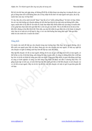 Alpha Art: Trở thành người đàn ông mọi phụ nữ mong ước Nexx & Joker
65
www.alphaart.vn www.facebook.com/alphaart.vn
Đó là lý do khi bạn mới gặp nàng, sẽ không dễ để lấy số điện thoại của nàng hay rủ nàng đi chơi, con
gái có hàng trăm nỗi lo để không dám cho số hay nhận lời đi chơi với một người mới quen, dù cô ấy
muốn làm việc này với bạn lắm!
Vì vậy, hãy cho cô ấy một lý do để “được” bạn lấy số và “miễn cưỡng đồng ý” đi chơi với bạn. Khéo
léo cài vào tình huống nói chuyện những chi tiết như bạn thích đi ăn một món mà không biết ở đâu
ngon, muốn nhờ cô ấy dẫn đi vào tuần tới, hoặc bạn nhận thấy khiếu thẩm mỹ của nàng và muốn nhờ
cô ấy giúp bạn chọn một món quà thật thú vị cho em gái của mình. Tất cả chỉ đều là lý do mà cả hai
đều biết, nhưng cả hai đều thích thế. Hơn nữa, sau này khi nhắn tin gọi điện cho cô ấy hoặc rủ nàng đi
chơi, bạn sẽ có một cái cớ rất hợp lý, thay vì rơi vào tình huống làm nàng phải nghĩ “hắn gọi điện
nhắn tin cho mình chỉ vì muốn tán mình”.
Tổng Kết
Có muôn vàn cách để tiếp tục câu chuyện trong mọi trường hợp. Hãy thực sự ra ngoài đường, chú ý
đến cách con người giao tiếp với nhau, tham gia vào câu chuyện của mọi người, về nhà suy nghĩ lại
câu chuyện và nghĩ ra những cách hay hơn để tiếp tục cuộc đối thoại.
Hãy tập bắt chuyện với tất cả mọi người, không chỉ là các cô gái xinh đẹp mà là tất cả mọi người, có
thể là bác xe ôm, là bà bán hàng, anh chàng bồi bàn ở quán café. Ai cũng có những điểm thú vị để bạn
học hỏi và từ đó cải thiện kỹ năng giao tiếp của mình. Càng giao tiếp nhiều và giao tiếp đúng cách bạn
sẽ càng có kinh nghiệm và nâng cao khả năng Ứng Biến (sẽ được nói đến ở chương Hẹn Hò). Cố
gắng luyện tập và tích cực, sẽ sớm thôi bạn đạt đến cảnh giới khi có thể bắt chuyện và nói chuyện vui
vẻ với tất cả mọi người. Hãy tin tôi đi, lúc đó thì việc bắt chuyện với một cô gái là quá đơn giản đối
với bạn.
 