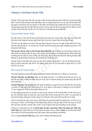 Alpha Art: Trở thành người đàn ông mọi phụ nữ mong ước Nexx & Joker
66
www.alphaart.vn www.facebook.com/alphaart.vn
Chương 3: Giai đoạn Chuyển Tiếp
Chuyển Tiếp là giai đoạn bắc cầu, tạo nên sự kết nối logic giữa giai đoạn Tiếp Cận và giai đoạn Hấp
Dẫn. Trước khi tiến đến giai đoạn Hấp Dẫn, cuộc trò chuyện giữa bạn và cô ấy cần tiến tới thời điểm
hai người có thể thoải mái trò chuyện về rất nhiều chủ đề khác nhau nhằm biểu lộ cảm xúc lẫn nhau.
Tưởng tượng rằng, bạn tiến đến tiếp cận cô ấy và mở ra một chủ đề nói chuyện nào đó. Nhiệm vụ của
Chuyển Tiếp là kết thúc chủ đề của việc Tiếp Cận và bắt đầu giai đoạn Hấp Dẫn.
Tại Sao Phải Chuyển Tiếp?
Nói tập trung về một chủ đề trong một khoảng thời gian dài sẽ gây nhàm chán, đặc biệt trong thời
điểm mà cô gái đang nắm quyền quyết định liệu có nên nói chuyện tiếp với bạn hay không?
“Nói dài, nói dai thành ra nói dại”, hãy nhớ rằng việc gây tò mò cho con gái về bản thân bạn là mục
tiêu lớn nhất cần đạt tới. Vì vậy hãy nói về mỗi chủ đề trong thời gian ngắn, chúng ta quan tâm về số
lượng hơn chất lượng.
Nếu bỏ qua Chuyển Tiếp và tiến tới giai đoạn Hấp Dẫn, bạn sẽ khiến các cô gái nhận ra được mục
đích chính của bạn khi tiếp cận nàng. Câu chuyện của bạn không còn Trung Lập nữa. Hiển nhiên, bạn
sẽ không thể che dấu âm mưu to đùng này được mãi, nhưng chí ít khi bạn hoàn thành giai đoạn Hấp
Dẫn thì cô ấy đã bị bạn thu hút hay nói cách khác là “cá đã cắn câu”.
Chuyển Tiếp là một khâu nhỏ trong sáu giai đoạn, nhưng không phải vì vậy mà dễ dàng thực hiện.
Đây là một kỹ năng khó, đặc biệt là với những người mới, đòi hỏi bạn phải là người tâm lý và chịu
khó để ý về cô gái.
Hai Loại Lời Chuyển Tiếp
Theo kinh nghiệm của bản thân, thông thường lời Chuyển Tiếp được tôi sử dụng rơi vào hai loại:
Chuyển Tiếp dựa vào nội dung: dựa vào nội dung của bước 3 và những chủ đề bạn gợi mở ra sau
khi tiếp cận, hoặc có thể là từ phản ứng của cô gái, bạn sẽ chuyển hướng câu chuyện sang một chủ đề
hoàn toàn khác.
Chuyển Tiếp dựa vào sự quan sát: hai người là những con người rất xa lạ, lần đầu tiên nói chuyện
với nhau. Và hiển nhiên bạn không hiểu gì về cô ấy ngoài vẻ bên ngoài và những câu trả lời đáp lại.
Vì vậy, sự quan sát sẽ đến từ hai nguồn thông tin này.
Vẻ bên ngoài, phong thái nói chuyện và cách trả lời câu hỏi sẽ tiết lộ nhiều điều về tính cách của cô
gái. nếu chịu khó quan sát chính xác, bạn sẽ ghi điểm rất lớn trong mắt cô ấy. Bởi vì con gái luôn bị
thu hút bởi những chàng trai mà theo nàng là có thể hiểu về họ trước khi họ tự bộc lộ về mình.
Thực tế, khi tiếp cận một cô gái, bạn có thể không cần quan tâm nhiều tới phản ứng và ý kiến của cô
ấy trong cả 4 bước, trừ khi nàng từ chối thẳng thừng. Bạn chỉ cần ghi nhận ý kiến của nàng và sau đó
tiến vào bước tiếp theo của bạn. Bạn có thể và nên là người hoàn toàn chủ động với câu chuyện.
Chúng ta sẽ cùng nhìn lại các ví dụ đã được đề cập ở giai đoạn Tiếp Cận thông qua Tiếp Cận
Gián Tiếp, đây là thời điểm tôi sẽ hoàn thành nốt bước còn lại, chính là bước 4, nơi mục đích chính
là tạo kết nối với đối tượng nhằm mục đích chuyển tiếp sang những chủ đề khác.
Tôi sẽ cố gắng Chuyển Tiếp bằng cả hai cách ở những tình huống đã nếu:
 