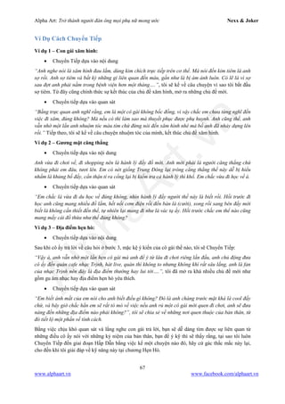 Alpha Art: Trở thành người đàn ông mọi phụ nữ mong ước Nexx & Joker
67
www.alphaart.vn www.facebook.com/alphaart.vn
Ví Dụ Cách Chuyển Tiếp
Ví dụ 1 – Con gái xăm hình:
• Chuyển Tiếp dựa vào nội dung
“Anh nghe nói là xăm hình đau lắm, dùng kim chích trực tiếp trên cơ thể. Mà nói đến kim tiêm là anh
sợ rồi. Anh sợ tiêm và bất kỳ những gì liên quan đến máu, gần như là bị ám ảnh luôn. Có lẽ là vì sợ
sau đợt anh phải nằm trong bệnh viện hơn một tháng….”, tôi sẽ kể về câu chuyện vì sao tôi bắt đầu
sợ tiêm. Từ đây cũng chính thức sự kết thúc của chủ đề xăm hình, mở ra những chủ đề mới.
• Chuyển tiếp dựa vào quan sát
“Bằng trực quan anh nghĩ rằng, em là một cô gái không bốc đồng, vì vậy chắc em chưa từng nghĩ đến
việc đi xăm, đúng không? Mà nếu có thì làm sao mà thuyết phục được phụ huynh. Anh cũng thế, anh
vẫn nhớ một lần anh nhuộm tóc màu tím chứ đừng nói đến xăm hình nhé mà bố anh đã nhảy dựng lên
rồi.” Tiếp theo, tôi sẽ kể về câu chuyện nhuộm tóc của mình, kết thúc chủ đề xăm hình.
Ví dụ 2 – Gương mặt căng thẳng
• Chuyển tiếp dựa vào nội dung
Anh vừa đi chơi về, đi shopping nên là hành lý đầy đồ mới. Anh mới phải là người căng thẳng chứ
không phải em đâu, tươi lên. Em có nét giống Trung Đông lại trông căng thẳng thế này dễ bị hiểu
nhầm là khủng bố đấy, cẩn thận tí ra cổng lại bị kiểm tra cả hành lý thì khổ. Em chắc vừa đi học về à.
• Chuyển tiếp dựa vào quan sát
“Em chắc là vừa đi du học về đúng không, nhìn hành lý đầy người thế này là biết rồi. Hồi trước đi
học anh cũng mang nhiều đồ lắm, hết nồi cơm điện rồi đến bàn là (cười), xong rồi sang bên đấy mới
biết là không cần thiết đến thế, tự nhiên lại mang đi như là vác tạ ấy. Hồi trước chắc em thể nào cũng
mang mấy cái đồ thừa như thế đúng không?
Ví dụ 3 – Địa điểm hẹn hò:
• Chuyển tiếp dựa vào nội dung
Sau khi cô ấy trả lời về câu hỏi ở bước 3, mặc kệ ý kiến của cô gái thế nào, tôi sẽ Chuyển Tiếp:
“Vậy à, anh vẫn nhớ một lần hẹn cô gái mà anh để ý từ lâu đi chơi riêng lần đầu, anh chủ động đưa
cô ấy đến quán cafe nhạc Trịnh, hát live, quán thì không to nhưng không khí rất sâu lắng, anh là fan
của nhạc Trịnh nên đây là địa điểm thường hay lui tới….”, tôi đã mở ra khá nhiều chủ đề mới như
gồm gu âm nhạc hay địa điểm hẹn hò yêu thích.
• Chuyển tiếp dựa vào quan sát
“Em biết ánh mắt của em nói cho anh biết điều gì không? Đó là anh chàng trước mặt khá là cool đấy
chứ, và bây giờ chắc hẳn em sẽ rất tò mò về việc nếu anh rủ một cô gái mới quen đi chơi, anh sẽ đưa
nàng đến những địa điểm nào phải không?”, tôi sẽ chia sẻ về những nơi quen thuộc của bản thân, từ
đó tiết lộ một phần về tính cách.
Bằng việc chịu khó quan sát và lắng nghe con gái trả lời, bạn sẽ dễ dàng tìm được sự liên quan từ
những điều cô ấy nói với những kỷ niệm của bản thân, bạn để ý kỹ thì sẽ thấy rằng, tại sao tôi luôn
Chuyển Tiếp đến giai đoạn Hấp Dẫn bằng việc kể một chuyện nào đó, hãy cứ gác thắc mắc này lại,
cho đến khi tôi giải đáp về kỹ năng này tại chương Hẹn Hò.
 