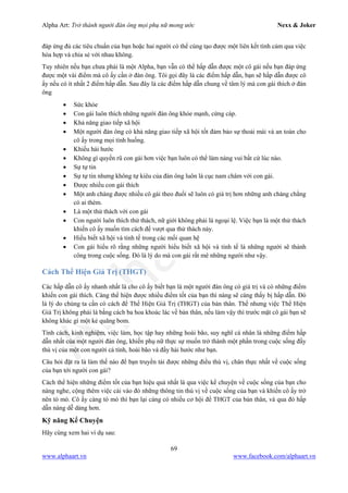 Alpha Art: Trở thành người đàn ông mọi phụ nữ mong ước Nexx & Joker
69
www.alphaart.vn www.facebook.com/alphaart.vn
đáp ứng đủ các tiêu chuẩn của bạn hoặc hai người có thể cùng tạo được một liên kết tình cảm qua việc
hòa hợp và chia sẻ với nhau không.
Tuy nhiên nếu bạn chưa phải là một Alpha, bạn vẫn có thể hấp dẫn được một cô gái nếu bạn đáp ứng
được một vài điểm mà cô ấy cần ở đàn ông. Tôi gọi đây là các điểm hấp dẫn, bạn sẽ hấp dẫn được cô
ấy nếu có ít nhất 2 điểm hấp dẫn. Sau đây là các điểm hấp dẫn chung về tâm lý mà con gái thích ở đàn
ông
• Sức khỏe
• Con gái luôn thích những người đàn ông khỏe mạnh, cứng cáp.
• Khả năng giao tiếp xã hội
• Một người đàn ông có khả năng giao tiếp xã hội tốt đảm bảo sự thoải mái và an toàn cho
cô ấy trong mọi tình huống.
• Khiếu hài hước
• Không gì quyến rũ con gái hơn việc bạn luôn có thể làm nàng vui bất cứ lúc nào.
• Sự tự tin
• Sự tự tin nhưng không tự kiêu của đàn ông luôn là cục nam châm với con gái.
• Được nhiều con gái thích
• Một anh chàng được nhiều cô gái theo đuổi sẽ luôn có giá trị hơn những anh chàng chẳng
có ai thèm.
• Là một thử thách với con gái
• Con người luôn thích thử thách, nữ giới không phải là ngoại lệ. Việc bạn là một thử thách
khiến cô ấy muốn tìm cách để vượt qua thử thách này.
• Hiểu biết xã hội và tinh tế trong các mối quan hệ
• Con gái hiểu rõ rằng những người hiểu biết xã hội và tinh tế là những người sẽ thành
công trong cuộc sống. Đó là lý do mà con gái rất mê những người như vậy.
Cách Thể Hiện Giá Trị (THGT)
Các hấp dẫn cô ấy nhanh nhất là cho cô ấy biết bạn là một người đàn ông có giá trị và có những điểm
khiến con gái thích. Càng thể hiện được nhiều điểm tốt của bạn thì nàng sẽ càng thấy bị hấp dẫn. Đó
là lý do chúng ta cần có cách để Thể Hiện Giá Trị (THGT) của bản thân. Thế nhưng việc Thể Hiện
Giá Trị không phải là bằng cách ba hoa khoác lác về bản thân, nếu làm vậy thì trước mặt cô gái bạn sẽ
không khác gì một kẻ quăng bom.
Tính cách, kinh nghiệm, việc làm, học tập hay những hoài bão, suy nghĩ cá nhân là những điểm hấp
dẫn nhất của một người đàn ông, khiến phụ nữ thực sự muốn trở thành một phần trong cuộc sống đầy
thú vị của một con người cá tính, hoài bão và đầy hài hước như bạn.
Câu hỏi đặt ra là làm thế nào để bạn truyền tải được những điều thú vị, chân thực nhất về cuộc sống
của bạn tới người con gái?
Cách thể hiện những điểm tốt của bạn hiệu quả nhất là qua việc kể chuyện về cuộc sống của bạn cho
nàng nghe, cộng thêm việc cài vào đó những thông tin thú vị về cuộc sống của bạn và khiến cô ấy trở
nên tò mò. Cô ấy càng tò mò thì bạn lại càng có nhiều cơ hội để THGT của bản thân, và qua đó hấp
dẫn nàng dễ dàng hơn.
Kỹ năng Kể Chuyện
Hãy cùng xem hai ví dụ sau:
 