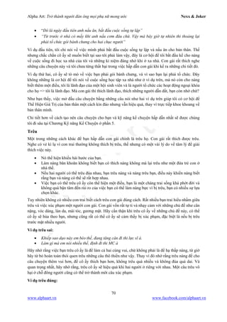 Alpha Art: Trở thành người đàn ông mọi phụ nữ mong ước Nexx & Joker
70
www.alphaart.vn www.facebook.com/alphaart.vn
• “Đó là ngày đầu tiên anh nấu ăn, bắt đầu cuộc sống tự lập”
• “Từ trước ở nhà có mấy khi anh nấu cơm đâu chứ. Vậy mà bây giờ tự nhiên thi thoảng lại
phải tổ chức gói bánh chưng cho hai chục người”
Ví dụ đầu tiên, tôi chỉ nói về việc mình phải bắt đầu cuộc sống tự lập và nấu ăn cho bản thân. Thế
nhưng chắc chắn cô ấy sẽ muốn biết tại sao tôi phải làm vậy, đây là cơ hội để tôi bắt đầu kể cho nàng
về cuộc sống đi học xa nhà của tôi và những kỉ niệm đáng nhớ khi ở xa nhà. Con gái rất thích nghe
những câu chuyện này và tôi chưa từng thất bại trong việc hấp dẫn con gái khi kể ra những chi tiết đó.
Ví dụ thứ hai, cô ấy sẽ tò mò về việc bạn phải gói bánh chưng, và vì sao bạn lại phải tổ chức. Đây
không những là cơ hội để tôi nói về cuộc sống học tập xa nhà như ở ví dụ trên, mà nó còn cho nàng
biết thêm một điều, tôi là lãnh đạo của một hội sinh viên và là người tổ chức các hoạt động ngoại khóa
cho họ => tôi là lãnh đạo. Mà con gái thì thích lãnh đạo, thích những người dẫn dắt, bạn còn nhớ chứ?
Như bạn thấy, việc mở đầu câu chuyện bằng những câu nói như hai ví dụ trên giúp tôi có cơ hội để
Thể Hiện Giá Trị của bản thân một cách kín đáo nhưng vẫn hiệu quả, thay vì trực tiếp khoe khoang về
bản thân mình.
Chi tiết hơn về cách tạo nên câu chuyện cho bạn và kỹ năng kể chuyện hấp dẫn nhất sẽ được chúng
tôi đi sâu tại Chương Kỹ năng Kể Chuyện ở phần 5.
Trêu
Một trong những cách khác để bạn hấp dẫn con gái chính là trêu họ. Con gái rất thích được trêu.
Nghe có vẻ kì lạ vì con trai thường không thích bị trêu, thế nhưng có một vài lý do về tâm lý để giải
thích việc này.
• Nó thể hiện khiếu hài hước của bạn.
• Làm nàng băn khoăn không biết bạn có thích nàng không mà lại trêu như một đứa trẻ con ở
nhà thế.
• Nếu hai người có thể trêu đùa nhau, bạn trêu nàng và nàng trêu bạn, điều này khiến nàng biết
rằng bạn và nàng có thể sẽ rất hợp nhau.
• Việc bạn có thể trêu cô ấy còn thể hiện một điều, bạn là một chàng trai sống khá phớt đời và
không quá bận tâm đến rủi ro của việc bạn có thể làm nàng bực vì bị trêu, bạn có nhiều sự lựa
chọn khác.
Tuy nhiên không có nhiều con trai biết cách trêu con gái đúng cách. Rất nhiều bạn trai hiểu nhầm giữa
trêu và việc xúc phạm một người con gái. Con gái vốn rất tự ti và nhạy cảm với những chủ đề như cân
nặng, vóc dáng, làn da, mái tóc, gương mặt. Hãy cẩn thận khi trêu cô ấy về những chủ đề này, có thể
cô ấy sẽ hùa theo bạn, nhưng cũng rất có thể cô ấy sẽ cảm thấy bị xúc phạm, đặc biệt là nếu bị trêu
trước mặt nhiều người.
Ví dụ trêu sai:
• Khiếp sao dạo này em béo thế, đang tăng cân đi thi lực sĩ à.
• Làm gì mà em nói nhiều thế, định đi thi MC à
Hãy nhớ rằng việc bạn trêu cô ấy là để làm cả hai cùng vui, chứ không phải là để hạ thấp nàng, từ giờ
hãy từ bỏ hoàn toàn thói quen trêu những câu thô thiển như vậy. Thay vì đó nhớ rằng trêu nàng để cho
câu chuyện thêm vui hơn, để cô ấy thích bạn hơn, không trêu quá nhiều và không đùa quá dai. Và
quan trọng nhất, hãy nhớ rằng, trêu cô ấy sẽ hiệu quả khi hai người ở riêng với nhau. Một câu trêu vô
hại ở chỗ đông người cũng có thể trở thành môt câu xúc phạm.
Ví dụ trêu đúng:
 