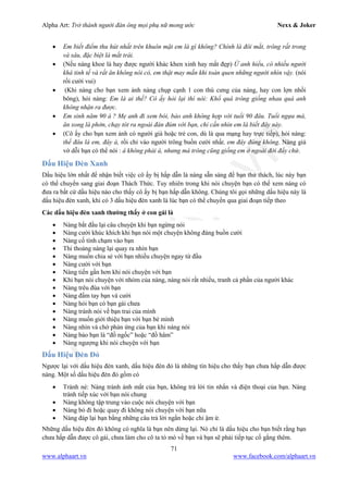 Alpha Art: Trở thành người đàn ông mọi phụ nữ mong ước Nexx & Joker
71
www.alphaart.vn www.facebook.com/alphaart.vn
• Em biết điểm thu hút nhất trên khuôn mặt em là gì không? Chính là đôi mắt, trông rất trong
và sâu, đặc biệt là mắt trái.
• (Nếu nàng khoe là hay được người khác khen xinh hay mắt đẹp) Ừ anh hiểu, có nhiều người
khá tinh tế và rất ăn không nói có, em thật may mắn khi toàn quen những người nhìn vậy. (nói
rồi cười vui)
• (Khi nàng cho bạn xem ảnh nàng chụp cạnh 1 con thú cưng của nàng, hay con lợn nhồi
bông), hỏi nàng: Em là ai thế? Cô ấy hỏi lại thì nói: Khổ quá trông giống nhau quá anh
không nhận ra được.
• Em sinh năm 90 à ? Mẹ anh đi xem bói, bảo anh không hợp với tuổi 90 đâu. Tuổi ngựa mà,
ăn xong là phởn, chạy tót ra ngoài đàn đúm với bạn, chỉ cần nhìn em là biết đây này.
• (Cô ấy cho bạn xem ảnh có người già hoặc trẻ con, dù là qua mạng hay trực tiếp), hỏi nàng:
thế đâu là em, đây à, rồi chỉ vào người trông buồn cười nhất, em đây đúng không. Nàng giả
vờ dỗi bạn có thể nói : à không phải à, nhưng mà trông cũng giống em ở ngoài đời đấy chứ.
Dấu Hiệu Đèn Xanh
Dấu hiệu lớn nhất để nhận biết việc cô ấy bị hấp dẫn là nàng sẵn sàng để bạn thử thách, lúc này bạn
có thể chuyển sang giai đoạn Thách Thức. Tuy nhiên trong khi nói chuyện bạn có thể xem nàng có
đưa ra bất cứ dấu hiệu nào cho thấy cô ấy bị bạn hấp dẫn không. Chúng tôi gọi những dấu hiệu này là
dấu hiệu đèn xanh, khi có 3 dấu hiệu đèn xanh là lúc bạn có thể chuyển qua giai đoạn tiếp theo
Các dấu hiệu đèn xanh thường thấy ở con gái là
• Nàng bắt đầu lại câu chuyện khi bạn ngừng nói
• Nàng cười khúc khích khi bạn nói một chuyện không đáng buồn cười
• Nàng cố tình chạm vào bạn
• Thi thoảng nàng lại quay ra nhìn bạn
• Nàng muốn chia sẻ với bạn nhiều chuyện ngay từ đầu
• Nàng cười với bạn
• Nàng tiến gần hơn khi nói chuyện với bạn
• Khi bạn nói chuyện với nhóm của nàng, nàng nói rất nhiều, tranh cả phần của người khác
• Nàng trêu đùa với bạn
• Nàng đấm tay bạn và cười
• Nàng hỏi bạn có bạn gái chưa
• Nàng tránh nói về bạn trai của mình
• Nàng muốn giới thiệu bạn với bạn bè mình
• Nàng nhìn và chờ phản ứng của bạn khi nàng nói
• Nàng bảo bạn là “đồ ngốc” hoặc “đồ hâm”
• Nàng ngượng khi nói chuyện với bạn
Dấu Hiệu Đèn Đỏ
Ngược lại với dấu hiệu đèn xanh, dấu hiệu đèn đỏ là những tín hiệu cho thấy bạn chưa hấp dẫn được
nàng. Một số dấu hiệu đèn đỏ gồm có
• Tránh né: Nàng tránh ánh mắt của bạn, không trả lời tin nhắn và điện thoại của bạn. Nàng
tránh tiếp xúc với bạn nói chung
• Nàng không tập trung vào cuộc nói chuyện với bạn
• Nàng bỏ đi hoặc quay đi không nói chuyện với bạn nữa
• Nàng đáp lại bạn bằng những câu trả lời ngắn hoặc chỉ ậm ừ.
Những dấu hiệu đèn đỏ không có nghĩa là bạn nên dừng lại. Nó chỉ là dấu hiệu cho bạn biết rằng bạn
chưa hấp dẫn được cô gái, chưa làm cho cô ta tò mò về bạn và bạn sẽ phải tiếp tục cố gắng thêm.
 