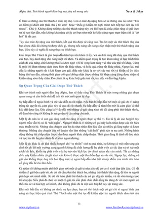 Alpha Art: Trở thành người đàn ông mọi phụ nữ mong ước Nexx & Joker
73
www.alphaart.vn www.facebook.com/alphaart.vn
Ở trên là những câu thử thách ở mức độ nhẹ. Còn ở mức độ nặng hơn sẽ là những câu nói như: “Em
có điểm gì khiến anh phải chú ý tới em?” hoặc “Điều gì khiến em nghĩ mình nên tiếp tục liên lạc với
nhau?”. Chú ý: Không dùng những câu thử thách nặng này trừ khi bạn đã chắc chắn rằng cô gái thực
sự bị bạn hấp dẫn, nếu không khả năng cô ấy coi bạn như một kẻ kiêu căng ngạo mạn thậm chí là “dở
hơi” là rất cao.
Tùy vào mức độ nặng của thử thách, kết quả thu được sẽ càng cao. Trả lời một vài thử thách nhẹ của
bạn chưa chắc đã chứng tỏ được điều gì, nhưng nếu nàng sẵn sàng chấp nhận một thử thách nặng của
bạn, điều này có nghĩa là nàng thực sự thích bạn.
Giai đoạn Thử Thách là giai đoạn đầu tiên bạn nên khen cô ấy. Và sau khi nàng đã nhảy qua thử thách
của bạn, hãy dành tặng cho nàng một lời khen. Và điểm quan trọng là bạn khen nàng vì bạn thích tính
cách đó của nàng, chứ không phải là khen ngợi với hi vọng làm nàng vui như các trai tốt khác. Cùng
là một lời khen nhưng cách thực hiện rất khác nhau, và hiệu quả cũng rất khác nhau. Ngược lại, trai
đểu là những người rất ít khi khen con gái, điều này khác lạ so với các trai tốt và khiến cô ấy thấy
hứng thú ban đầu, nhưng thời gian trôi qua không nhận được những lời khen xứng đáng được nhận sẽ
khiến nàng sớm thấy chán. Đó chính là sự khác biệt giữa trai tốt, trai đểu và đàn ông Alpha.
Sự Quan Trọng Của Giai Đoạn Thử Thách
Khi trở thành một người đàn ông Alpha, bạn sẽ thấy rằng Thử Thách là một trong những giai đoạn
quan trọng và cần thiết nhất để tiến tới một mối quan hệ đẹp.
Sự hấp dẫn về ngoại hình và thể xác diễn ra rất ngắn. Nếu bạn bị hấp dẫn bởi một cô gái chỉ vì nàng
trông rất quyến rũ, cảm giác này sẽ qua đi rất nhanh. Sự hấp dẫn về tâm hồn mới là cảm giác có thể
kéo dài được lâu. Đây cũng là lý do đối với những cô gái càng xinh thì tôi càng phải thử thách nhiều,
để đảm bảo rằng tôi không bị sự quyến rũ của nàng che mắt.
Một lý do nữa là vì con gái càng xinh thì càng ít người thực sự thú vị. Đó là lý do các hotgirl hay
người mẫu vẫn bị coi là “não ngắn”. Nguyên nhân là vì những cô gái này luôn nhân được các tín hiệu
mâu thuẫn từ bé. Những câu chuyện của họ dù nhạt nhẽo đến đâu vẫn có nhiều gã lắng nghe và khen
thưởng. Những câu chuyện đùa vô duyên vẫn làm những “cái đuôi” phải nặn ra nụ cười. Những hành
động không thể chấp nhận được vẫn được người khác chấp thuận. Thời gian đáng lẽ dành để đọc sách
và học hỏi thì họ phải dành để đi chơi ngoài đường.
Một lý do khác là do khá nhiều hotgirl chỉ “tự nhiên” sinh ra mà xinh, họ không có một nền tảng gia
đình tốt do đó môi trường xung quanh không đủ chất lượng để họ phát triển cả sắc đẹp và trí tuệ một
cách hài hòa, khiến sự phát triển của họ trở nên lệch lạc do chính nhan sắc của mình. Tất cả những
điều này khiến nhiều cô gái xinh xắn khó có được một tâm hồn đẹp và sâu sắc. Ngược lại, những cô
gái vốn không được ông trời ban tặng một vẻ ngoài hấp dẫn nhờ biết nhược điểm của mình nên luôn
cố gắng đầu tư cho tâm hồn.
Cá nhân tôi không muốn phí thời gian với một cô gái tẻ nhạt cho dù cô ta có xinh đẹp đến đâu. Có rất
nhiều cô gái bên cạnh tôi, do đó tôi cần phải thử thách họ, những thử thách khá nặng, để tìm ra người
phù hợp với mình nhất. Do đó tôi luôn phải thử thách các cô gái đẹp rất nhiều, và rất sớm trong cuộc
trò chuyện. Nếu phải đi chơi với một cô gái, tôi cần phải chắc chắn rằng tôi đang đi với một người có
thể chia sẻ và hòa hợp với mình, chứ không phải chỉ là một con búp bê hay vật trang sức.
Khi mới bắt đầu và không có nhiều sự lựa chọn, bạn có thể thích một cô gái chỉ vì ngoại hình của
nàng và thực hiện quá trình Thử Thách như một thủ tục để khiến việc hai người thích nhau trở nên
 