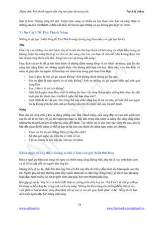 Alpha Art: Trở thành người đàn ông mọi phụ nữ mong ước Nexx & Joker
74
www.alphaart.vn www.facebook.com/alphaart.vn
hợp lý hơn. Nhưng càng trở nên Alpha hơn, càng có nhiều sự lựa chọn hơn, bạn sẽ càng nhận ra
những câu hỏi thử thách là điều cần thiết để bạn bỏ qua những cô gái không phù hợp với mình.
Ví Dụ Cách Để Thử Thách Nàng
Những ví dụ bạn có thể dùng để Thử Thách nàng (tương ứng theo mẫu con gái bạn thích):
Nhẹ
Cấu trúc của những câu thử thách nhẹ sẽ là nói lên thứ bạn thích và hỏi nàng có thích điều tương tự
không, hoặc hỏi nàng thích gì và chia sẻ cho nàng cảm xúc của bạn về điều đó (chứ không được chỉ
nói là bạn cũng thích thôi nhé, đừng làm con vẹt trong mắt nàng).
Mục đích của nó là để cả hai hiểu thêm về những điểm tương đồng về sở thích với nhau, qua đó cho
nàng biết nàng khác với những người khác vốn không phù hợp với bạn. Hơn nữa, việc tìm hiểu về
nhau sẽ giúp cho hai người dễ hòa hợp với nhau hơn trong giai đoạn Hòa Hợp.
- Em có phải là một cô gái ngoan không? Anh không thích những gái hư đâu.
- Em có phải là một người có cá tính không? Anh sợ những cô gái ngoan hiền ngộ chữ quá
đáng lắm.
- Em có thích đi du lịch không?
- Anh thích nghe nhạc lắm, nhất là những lúc làm việc căng thẳng nghe những bản nhạc dịu dịu
cảm giác rất thoải mái. Em thích nghe thể loại nhạc nào?
- Anh thích đi ăn vặt cực. Em trông thế này chắc cũng hay đi ăn vặt nhỉ, có biết chỗ nào ngon
mà lạ không chỉ cho anh, anh sẽ thưởng nếu em chỉ được chỗ nào mà anh thích.
Nặng
Bạn cần vô cùng chú ý khi sử dụng những câu Thử Thách nặng, nếu nàng đáp lại bạn một cách tích
cực thì đó là tín hiệu tốt, nó thể hiện bạn thực sự hấp dẫn trong mắt nàng và nàng sẵn sàng chấp nhận
những thử thách khó hơn để tiếp tục cuộc đối thoại. Tuy nhiên rủi ro của việc này cũng rất cao, nếu bị
hấp dẫn chưa đủ thì nàng có thể sẽ đáp lại rất tiêu cực thậm chí dừng ngay cuộc trò chuyện.
- Theo em thì em có những điểm gì hấp dẫn nhất?
- Kể cho anh nghe vài điều thú vị nhất về em
- Tại sao chúng ta nên tiếp tục liên lạc với nhau
Khen ngợi những điều không ai chú ý làm con gái thích thú hơn
Khi ca ngợi ưu điểm của nàng mà ngay cả chính nàng cũng không biết, phụ nữ sẽ nảy sinh thiện cảm
và sẽ dễ tin cậy đối với người đàn ông đó.
Nhưng điều tệ hại là, phần lớn đàn ông trên cõi đời này đều chỉ chú ý đến nhan sắc bên ngoài của phụ
nữ. Người phụ nữ đẹp thường cảm thấy ngoài nhan sắc ra, đàn ông chẳng chú ý gì tới trí tuệ, tài năng
hoặc đức hạnh mà họ có, từ đó phát sinh cảm giác hơi xem thường đàn ông.
Khi gặp gỡ cô ấy, hãy để ý và tinh tế để nhận ra những tính cách hay ho. Thử Thách là một giai đoạn
tốt nhận ra điểm hay ho trong tính cách của nàng. Những lời khen tặng cho những điểm thú vị này
xuất phát từ bạn sẽ được nàng đón nhận với sự vui vẻ và cảm giác hạnh phúc vô bờ. Bỗng nhiên bạn
sẽ là một người đặc biệt trong mắt nàng.
 