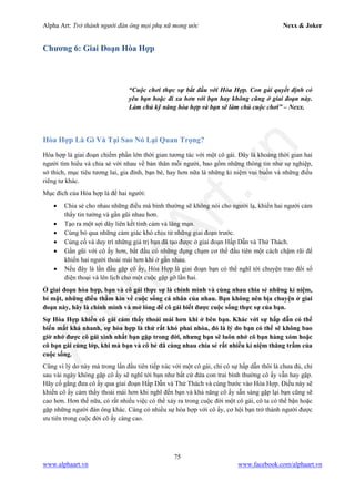 Alpha Art: Trở thành người đàn ông mọi phụ nữ mong ước Nexx & Joker
75
www.alphaart.vn www.facebook.com/alphaart.vn
Chương 6: Giai Đoạn Hòa Hợp
“Cuộc chơi thực sự bắt đầu với Hòa Hợp. Con gái quyết định có
yêu bạn hoặc đi xa hơn với bạn hay không cũng ở giai đoạn này.
Làm chủ kỹ năng hòa hợp và bạn sẽ làm chủ cuộc chơi” – Nexx.
Hòa Hợp Là Gì Và Tại Sao Nó Lại Quan Trọng?
Hòa hợp là giai đoạn chiếm phần lớn thời gian tương tác với một cô gái. Đây là khoảng thời gian hai
người tìm hiểu và chia sẻ với nhau về bản thân mỗi người, bao gồm những thông tin như sự nghiệp,
sở thích, mục tiêu tương lai, gia đình, bạn bè, hay hơn nữa là những kỉ niệm vui buồn và những điều
riêng tư khác.
Mục đích của Hòa hợp là để hai người:
• Chia sẻ cho nhau những điều mà bình thường sẽ không nói cho người lạ, khiến hai người cảm
thấy tin tưởng và gần gũi nhau hơn.
• Tạo ra một sợi dây liên kết tình cảm và lãng mạn.
• Cùng bỏ qua những cảm giác khó chịu từ những giai đoạn trước.
• Củng cố và duy trì những giá trị bạn đã tạo được ở giai đoạn Hấp Dẫn và Thử Thách.
• Gần gũi với cô ấy hơn, bắt đầu có những đụng chạm cơ thể đầu tiên một cách chậm rãi để
khiến hai người thoải mái hơn khi ở gần nhau.
• Nếu đây là lần đầu gặp cô ấy, Hòa Hợp là giai đoạn bạn có thể nghĩ tới chuyện trao đổi số
điện thoại và lên lịch cho một cuộc gặp gỡ lần hai.
Ở giai đoạn hòa hợp, bạn và cô gái thực sự là chính mình và cùng nhau chia sẻ những kỉ niệm,
bí mật, những điều thầm kín về cuộc sống cá nhân của nhau. Bạn không nên bịa chuyện ở giai
đoạn này, hãy là chính mình và mở lòng để cô gái biết được cuộc sống thực sự của bạn.
Sự Hòa Hợp khiến cô gái cảm thấy thoải mái hơn khi ở bên bạn. Khác với sự hấp dẫn có thể
biến mất khá nhanh, sự hòa hợp là thứ rất khó phai nhòa, đó là lý do bạn có thể sẽ không bao
giờ nhớ được cô gái xinh nhất bạn gặp trong đời, nhưng bạn sẽ luôn nhớ cô bạn hàng xóm hoặc
cô bạn gái cùng lớp, khi mà bạn và cô bé đã cùng nhau chia sẻ rất nhiều kỉ niệm thăng trầm của
cuộc sống.
Cũng vì lý do này mà trong lần đầu tiên tiếp xúc với một cô gái, chỉ có sự hấp dẫn thôi là chưa đủ, chỉ
sau vài ngày không gặp cô ấy sẽ nghĩ tới bạn như bất cứ đứa con trai bình thường cô ấy vẫn hay gặp.
Hãy cố gắng đưa cô ấy qua giai đoạn Hấp Dẫn và Thử Thách và cùng bước vào Hòa Hợp. Điều này sẽ
khiến cô ấy cảm thấy thoải mái hơn khi nghĩ đến bạn và khả năng cô ấy sẵn sàng gặp lại bạn cũng sẽ
cao hơn. Hơn thế nữa, có rất nhiều việc có thể xảy ra trong cuộc đời một cô gái, cô ta có thể bận hoặc
gặp những người đàn ông khác. Càng có nhiều sự hòa hợp với cô ấy, cơ hội bạn trở thành người được
ưu tiên trong cuộc đời cô ấy càng cao.
 