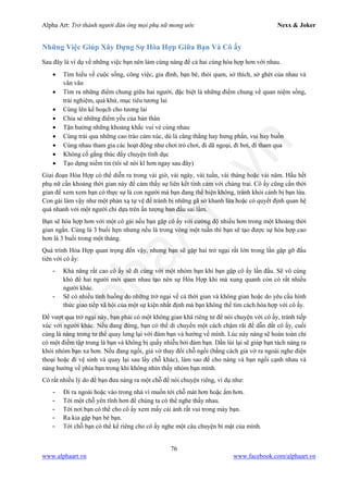 Alpha Art: Trở thành người đàn ông mọi phụ nữ mong ước Nexx & Joker
76
www.alphaart.vn www.facebook.com/alphaart.vn
Những Việc Giúp Xây Dựng Sự Hòa Hợp Giữa Bạn Và Cô ấy
Sau đây là ví dụ về những việc bạn nên làm cùng nàng để cả hai cùng hòa hợp hơn với nhau.
• Tìm hiểu về cuộc sống, công việc, gia đình, bạn bè, thói quen, sở thích, sở ghét của nhau và
vân vân
• Tìm ra những điểm chung giữa hai người, đặc biệt là những điểm chung về quan niệm sống,
trải nghiệm, quá khứ, mục tiêu tương lai
• Cùng lên kế hoạch cho tương lai
• Chia sẻ những điểm yếu của bản thân
• Tận hưởng những khoảng khắc vui vẻ cùng nhau
• Cùng trải qua những cao trào cảm xúc, dù là căng thẳng hay hưng phấn, vui hay buồn
• Cùng nhau tham gia các hoạt động như chơi trò chơi, đi dã ngoại, đi bơi, đi tham qua
• Không cố gắng thúc đẩy chuyện tình dục
• Tạo dựng niềm tin (tôi sẽ nói kĩ hơn ngay sau đây)
Giai đoạn Hòa Hợp có thể diễn ra trong vài giờ, vài ngày, vài tuần, vài tháng hoặc vài năm. Hầu hết
phụ nữ cần khoảng thời gian này để cảm thấy sự liên kết tình cảm với chàng trai. Cô ấy cũng cần thời
gian để xem xem bạn có thực sự là con người mà bạn đang thể hiện không, tránh khỏi cảnh bị bạn lừa.
Con gái làm vậy như một phản xạ tự vệ để tránh bị những gã sở khanh lừa hoặc có quyết định quan hệ
quá nhanh với một người chỉ dựa trên ấn tượng ban đầu sai lầm.
Bạn sẽ hòa hợp hơn với một cô gái nếu bạn gặp cô ấy với cường độ nhiều hơn trong một khoảng thời
gian ngắn. Cùng là 3 buổi hẹn nhưng nếu là trong vòng một tuần thì bạn sẽ tạo được sự hòa hợp cao
hơn là 3 buổi trong một tháng.
Quá trình Hòa Hợp quan trọng đến vậy, nhưng bạn sẽ gặp hai trở ngại rất lớn trong lần gặp gỡ đầu
tiên với cô ấy:
- Khả năng rất cao cô ấy sẽ đi cùng với một nhóm bạn khi bạn gặp cô ấy lần đầu. Sẽ vô cùng
khó để hai người mới quen nhau tạo nên sự Hòa Hợp khi mà xung quanh còn có rất nhiều
người khác.
- Sẽ có nhiều tình huống do những trở ngại về cả thời gian và không gian hoặc do yêu cầu hình
thức giao tiếp xã hội của một sự kiện nhất định mà bạn không thể tìm cách hòa hợp với cô ấy.
Để vượt qua trở ngại này, bạn phải có một không gian khá riêng tư để nói chuyện với cô ấy, tránh tiếp
xúc với người khác. Nếu đang đứng, bạn có thể di chuyển một cách chậm rãi để dẫn dắt cô ấy, cuối
cùng là nàng trong tư thế quay lưng lại với đám bạn và hướng về mình. Lúc này nàng sẽ hoàn toàn chỉ
có một điểm tập trung là bạn và không bị quấy nhiễu bởi đám bạn. Dần lùi lại sẽ giúp bạn tách nàng ra
khỏi nhóm bạn xa hơn. Nếu đang ngồi, giả vờ thay đổi chỗ ngồi (bằng cách giả vờ ra ngoài nghe điện
thoại hoặc đi vệ sinh và quay lại sau lấy chỗ khác), làm sao để cho nàng và bạn ngồi cạnh nhau và
nàng hướng về phía bạn trong khi không nhìn thấy nhóm bạn mình.
Có rất nhiều lý do để bạn đưa nàng ra một chỗ để nói chuyện riêng, ví dụ như:
- Đi ra ngoài hoặc vào trong nhà vì muốn tới chỗ mát hơn hoặc ấm hơn.
- Tới một chỗ yên tĩnh hơn để chúng ta có thể nghe thấy nhau.
- Tới nơi bạn có thể cho cô ấy xem mấy cái ảnh rất vui trong máy bạn.
- Ra kia gặp bạn bè bạn.
- Tới chỗ bạn có thể kể riêng cho cô ấy nghe một câu chuyện bí mật của mình.
 