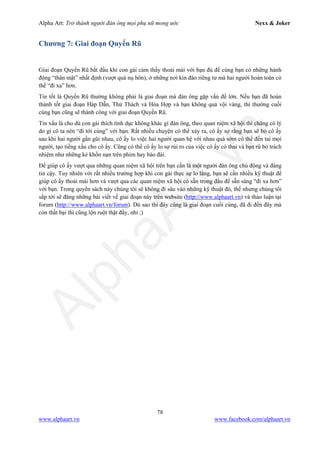 Alpha Art: Trở thành người đàn ông mọi phụ nữ mong ước Nexx & Joker
78
www.alphaart.vn www.facebook.com/alphaart.vn
Chương 7: Giai đoạn Quyến Rũ
Giai đoạn Quyến Rũ bắt đầu khi con gái cảm thấy thoải mái với bạn đủ để cùng bạn có những hành
động “thân mật” nhất định (vượt quá nụ hôn), ở những nơi kín đáo riêng tư mà hai người hoàn toàn có
thể “đi xa” hơn.
Tin tốt là Quyến Rũ thường không phải là giai đoạn mà đàn ông gặp vấn đề lớn. Nếu bạn đã hoàn
thành tốt giai đoạn Háp Dẫn, Thử Thách và Hòa Hợp và bạn không quá vội vàng, thì thường cuối
cùng bạn cũng sẽ thành công với giai đoạn Quyến Rũ.
Tin xấu là cho dù con gái thích tình dục không khác gì đàn ông, theo quan niệm xã hội thì chẳng có lý
do gì cô ta nên “đi tới cùng” với bạn. Rất nhiều chuyện có thể xảy ra, cô ấy sợ rằng bạn sẽ bỏ cô ấy
sau khi hai người gần gũi nhau, cô ấy lo việc hai người quan hệ với nhau quá sớm có thể đến tai mọi
người, tạo tiếng xấu cho cô ấy. Cũng có thể cô ấy lo sợ rủi ro của việc cô ấy có thai và bạn rũ bỏ trách
nhiệm như những kẻ khốn nạn trên phim hay báo đài.
Để giúp cô ấy vượt qua những quan niệm xã hội trên bạn cần là một người đàn ông chủ động và đáng
tin cậy. Tuy nhiên với rất nhiều trường hợp khi con gái thực sự lo lắng, bạn sẽ cần nhiều kỹ thuật để
giúp cô ấy thoải mái hơn và vượt qua các quan niệm xã hội có sẵn trong đầu để sẵn sàng “đi xa hơn”
với bạn. Trong quyển sách này chúng tôi sẽ không đi sâu vào những kỹ thuật đó, thế nhưng chúng tôi
sắp tới sẽ đăng những bài viết về giai đoạn này trên website (http://www.alphaart.vn) và thảo luận tại
forum (http://www.alphaart.vn/forum). Dù sao thì đây cũng là giai đoạn cuối cùng, đã đi đến đây mà
còn thất bại thì cũng lộn ruột thật đấy, nhỉ ;)
 