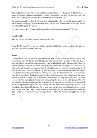 Alpha Art: Trở thành người đàn ông mọi phụ nữ mong ước Nexx & Joker
8
www.alphaart.vn www.facebook.com/alphaart.vn
Bằng sự kết hợp và phân tích chi tiết các khái niệm tâm lý học và ví dụ cụ thể, tôi đã nhìn thấy con
đường để thay đổi, tống khứ cách nhắn tin và lối nói chuyện nhàm chán, thay vào đó là Mô Hình Diễn
Biến Cảm Xúc, từ đó biết cách làm chủ và thiết kế một cuộc hẹn Hoàn Hảo.
Tuy nhiên, cuốn sách vẫn thiếu đi một chút gì đó hài hước châm biếm vui vui như sách truyện tôi vẫn
đọc trên mạng. Nhưng đây là điều chấp nhận được, suy cho cùng thì đây là sách để học giao tiếp với
phụ nữ chứ không phải đọc giải trí.
Lời cuối, cảm ơn Joker và Nexx, tôi trân trọng những gì hai bạn làm cho đàn ông Việt Nam.
Lynh Possible:
Sách bạn viết hay, dù là giới nữ nhưng mình cũng thích đọc.
Fenix: Đã đọc xong Vol 1, các bạn viết hay, mạch lạc và khoa học nhưng có vẻ hàn lâm quá, nếu
thêm một chút hài hước nữa thì hoàn hảo.
Ronnie:
Lúc ban đầu tôi cũng chỉ nghĩ đơn giản là mình học được cái này sẽ giúp cho mình tán gái dễ dàng
hơn nhờ làm giảm bớt đc nỗi sợ hãi khi đến giao tiếp với một người lạ mà trước đó mình chưa hề
quen biết. Nhưng qua thời gian, càng tìm hiểu kĩ hơn về vấn đề này, tôi lại thấy thêm rằng Alpha Art
nó không đơn giản chỉ là tán gái, đó chỉ là tảng băng nổi mà thôi. Mà còn ý nghĩa sâu sa hơn là nó còn
giúp mình trưởng thành hơn, mạnh mẽ hơn và chín chắn trong suy nghĩ hơn trong rất nhiều vấn đề
như cách đối nhân xử thế (với cấp trên, cấp dưới, với ba mẹ và bạn bè của mình), giao tiếp với người
khác, biết thế nào là đúng, thế nào là sai, biết rằng nếu không thử thì mình mãi mãi vẫn là người thua
cuộc thôi. Chính là điều đó đã giúp cho tôi có niềm tin vào cuộc sống, niềm tin để hướng đến những
mục tiêu ở hiện tại và tương lai vì có niềm tin thì mình mới có khả năng thành công được. Tuy nhiên,
vẫn còn rất nhiều trường hợp hiểu nhầm tính tốt đẹp cũng như nhân văn (tôi nghĩ vậy) của Alpha Art
nên vẫn đang tiếp cận Alpha Art để làm thỏa mãn thú vui nhất thời của bản thân. Đã là thú vui nhất
thời thì không thể nào là nguồn hạnh phúc lâu bền được. Mà đích đến của cuộc sống là gì chứ? Chẳng
phải là luôn được hạnh phúc hay sao? Và có hạnh phúc nào khi luôn cảm nhận được sự tiến bộ từng
ngày của bản thân, phải không? Và tôi tin rằng, ở cuốn Alpha Art này, bạn sẽ tìm được cách để làm
điều đó, hãy đọc nó với một sự tôn trọng nghệ thuật, vì Alpha Art chính xác là nghệ thuật của đàn
ông!
 