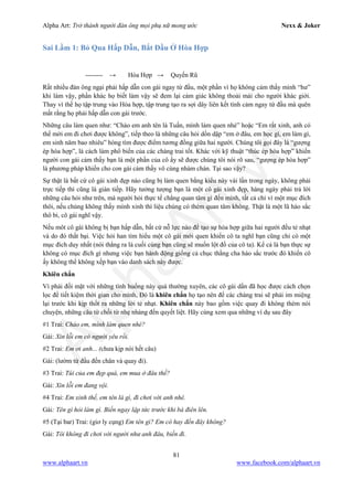 Alpha Art: Trở thành người đàn ông mọi phụ nữ mong ước Nexx & Joker
81
www.alphaart.vn www.facebook.com/alphaart.vn
Sai Lầm 1: Bỏ Qua Hấp Dẫn, Bắt Đầu Ở Hòa Hợp
-------- → Hòa Hợp → Quyến Rũ
Rất nhiều đàn ông ngại phải hấp dẫn con gái ngay từ đầu, một phần vì họ không cảm thấy mình “hư”
khi làm vậy, phần khác họ biết làm vậy sẽ đem lại cảm giác không thoải mái cho người khác giới.
Thay vì thế họ tập trung vào Hòa hợp, tập trung tạo ra sợi dây liên kết tình cảm ngay từ đầu mà quên
mất rằng họ phải hấp dẫn con gái trước.
Những câu làm quen như: “Chào em anh tên là Tuấn, mình làm quen nhé” hoặc “Em rất xinh, anh có
thể mời em đi chơi được không”, tiếp theo là những câu hỏi dồn dập “em ở đâu, em học gì, em làm gì,
em sinh năm bao nhiêu” hòng tìm được điểm tương đồng giữa hai người. Chúng tôi gọi đây là “gượng
ép hòa hợp”, là cách làm phổ biến của các chàng trai tốt. Khác với kỹ thuật “thúc ép hòa hợp” khiến
người con gái cảm thấy bạn là một phần của cô ấy sẽ được chúng tôi nói rõ sau, “gượng ép hòa hợp”
là phương pháp khiến cho con gái cảm thấy vô cùng nhàm chán. Tại sao vậy?
Sự thật là bất cứ cô gái xinh đẹp nào cũng bị làm quen bằng kiểu này vài lần trong ngày, không phải
trực tiếp thì cũng là gián tiếp. Hãy tưởng tượng bạn là một cô gái xinh đẹp, hàng ngày phải trả lời
những câu hỏi như trên, mà người hỏi thực tế chẳng quan tâm gì đến mình, tất cả chỉ vì một mục đích
thôi, nếu chúng không thấy mình xinh thì liệu chúng có thèm quan tâm không. Thật là một lũ háo sắc
thô bỉ, cô gái nghĩ vậy.
Nếu môt cô gái không bị bạn hấp dẫn, bất cứ nỗ lực nào để tạo sự hòa hợp giữa hai người đều tẻ nhạt
và do đó thất bại. Việc hỏi han tìm hiểu một cô gái mới quen khiến cô ta nghĩ bạn cũng chỉ có một
mục đích duy nhất (nói thẳng ra là cuối cùng bạn cũng sẽ muốn lột đồ của cô ta). Kể cả là bạn thực sự
không có mục đích gì nhưng việc bạn hành động giống cả chục thằng cha háo sắc trước đó khiến cô
ấy không thể không xếp bạn vào danh sách này được.
Khiên chắn
Vì phải đối mặt với những tình huống này quá thường xuyên, các cô gái dần đã học được cách chọn
lọc để tiết kiệm thời gian cho mình, Đó là khiên chắn họ tạo nên để các chàng trai sẽ phải im miệng
lại trước khi kịp thốt ra những lời tẻ nhạt. Khiên chắn này bao gồm việc quay đi không thèm nói
chuyện, những câu từ chối từ nhẹ nhàng đến quyết liệt. Hãy cùng xem qua những ví dụ sau đây
#1 Trai: Chào em, mình làm quen nhé?
Gái: Xin lỗi em có người yêu rồi.
#2 Trai: Em ơi anh... (chưa kịp nói hết câu)
Gái: (lườm từ đầu đến chân và quay đi).
#3 Trai: Túi của em đẹp quá, em mua ở đâu thế?
Gái: Xin lỗi em đang vội.
#4 Trai: Em xinh thế, em tên là gì, đi chơi với anh nhé.
Gái: Tên gì hỏi làm gì. Biến ngay lập tức trước khi bà điên lên.
#5 (Tại bar) Trai: (giơ ly cụng) Em tên gì? Em có hay đến đây không?
Gái: Tôi không đi chơi với người như anh đâu, biến đi.
 