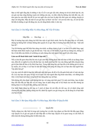 Alpha Art: Trở thành người đàn ông mọi phụ nữ mong ước Nexx & Joker
82
www.alphaart.vn www.facebook.com/alphaart.vn
Bạn có thể nghĩ rằng đây là những ví dụ về số ít con gái xấu tính, nhưng tin tôi đi chính bạn bè, chị
em gái của bạn cũng thường xuyên nói những câu này, và chắc chắn họ không xấu tính đến vậy, chỉ
đơn giản họ cảm thấy thà để lũ con trai nghĩ xấu còn hơn là phải tốn thời gian nói những chuyện tẻ
nhạt với từng đứa. Mặc dù một số con gái thực sự thích “nói láo” với con trai như vậy, số còn lại hầu
hết đều là những cô gái rất đáng yêu, họ chỉ dùng khiên chắn vì cần vậy
Sai Lầm 2: Chỉ Hấp Dẫn Và Hòa Hợp, Bế Tắc Ở Giữa
Hấp Dẫn → Hòa Hợp → |
Đây là trường hợp một chàng trai biết làm một cô gái thích mình, làm họ sẵn sàng chia sẻ với mình,
nhưng lại không biết và/hoặc không dám quyến rũ cô gái. Đây là trường hợp điển hình của “một anh
bạn tốt”.
Trai tốt thường ngại thể hiện bản năng của mình, sợ động chạm cô gái vì sợ làm cô ta phật lòng, ngại
thể hiện mình thèm muốn cô gái đó thế nào. Việc này có thể khiến cô gái bớt sợ chàng trai, nhưng về
lâu về dài điều này khiến cô ta không coi anh chàng như một người tình người yêu tiềm năng.
Làm sao để thoát khỏi cảnh “mình là bạn nhé”?
Nếu cả hai đã quen nhau khá lâu mà cô gái cảm thấy không thoải mái nếu bạn có bất cứ sự đụng chạm
nào, điều đó có nghĩa là cô ấy đã đưa bạn vào danh sách bạn bè. Lúc này đừng nghĩ đến chuyện tăng
giá trị bản thân để làm cô ấy thích bạn hơn. Trong mắt nàng bây giờ bạn đã có đủ những giá trị mà cô
ấy muốn, chỉ có thay vì coi bạn là một đối tượng tiềm năng thì nàng chỉ coi bạn như một người bạn.
Vậy phải làm gì?
Lúc này cách tốt nhất là bạn hãy biến mất một thời gian, đủ để cô ấy đã quên hình ảnh về một cậu bạn
tốt. Lúc này bạn cần quay trở lại với tư cách của một người đàn ông hoàn toàn khác, với những kiến
thức và kỹ thuật mới được trang bị để làm nàng phải say mê bạn.
Nếu không thể chịu được cảnh không liên lạc với nàng một thời gian? Có một cách khác, bạn sẽ phải
thay đổi hầu hết các bạn đối xử với nàng, bạn sẽ phải dùng một số kỹ thuật của trai đểu nhưng lại
không được tỏ ra là mình đểu, không một chút nào.
Các bước hành động cụ thể của cả 2 cách sẽ được tôi nói đến chi tiết sau, tôi sẽ dành riêng một
chương để giúp bạn, những chàng trai tốt, dành lấy người con gái trong mơ, dù đó đang là cô bạn thân
của bạn đi nữa.
Sai Lầm 3: Bỏ Qua Hấp dẫn Và Hòa hợp, Bắt Đầu Ở Quyến Rũ
------------------------- → Quyến Rũ
Nhiều chàng trai, đặc biệt là trong môi trường bar và club, hay phạm sai lầm khi bắt đầu ngay bằng
việc Quyến rũ cô gái mà quên đi mất Hấp dẫn và Hòa hợp. Quyến rũ là quan trọng và cần thiết, là
điều kiện đủ nhưng không phải là điều kiện cần.
 