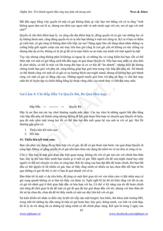 Alpha Art: Trở thành người đàn ông mọi phụ nữ mong ước Nexx & Joker
83
www.alphaart.vn www.facebook.com/alphaart.vn
Bắt đầu ngay bằng việc quyến rũ một cô gái không khác gì việc bạn nói thẳng với cô ta rằng “Anh
không quan tâm em là ai, nhưng em nhìn cực ngon mắt và anh muốn ngủ với em, em sẽ ngủ với anh
chứ?”
Quyến rũ cần thời điểm hợp lý, và cũng cần địa điểm hợp lý, đừng quyến rũ cô gái vào những lúc cô
ấy không thoải mái, cũng đừng quyến rũ cô ta nếu bạn không ở một nơi riêng tư. Kể cả ở bạn có điểm
gì cuốn hút, cô gái cũng sẽ không dám tiến tiếp, tại sao? Hàng ngày báo chí đang nhan nhản những vụ
cưỡng hiếp giết người cướp của mà mục tiêu bao giờ cũng là con gái yếu ớt không có sức chống cự
nhưng nhẹ dạ cả tin, không có lý do gì để cô ta mạo hiểm sự an toàn của mình với một người lạ mặt.
Tuy vậy nhưng cũng không phải là không có ngoại lệ, có những lúc vô cùng hiếm hoi bạn vẫn có thể
thân mật với một cô gái bằng cách bắt đầu ngay từ giai đoạn Quyến rũ. Nếu bạn may mắn và chịu khó
đi chơi nhiều, có thể là một vài lần trong đời bạn sẽ có cơ hội để “ăn nhanh”, nhưng điều đó không
chứng minh bạn giỏi với phụ nữ, cũng không giúp bạn giỏi hơn trong việc hấp dẫn phụ nữ. Ăn nhanh
có thể thành công với một số cô gái có xu hướng thích one-night stand, nhưng sẽ không bao giờ thành
công với một cô gái có đẳng cấp cao. Những người muốn giỏi hơn với phụ nữ thay vì chờ đợi may
mắn thì sẽ luyện tập và chiến thắng bằng kỹ thuật vững chắc của mình thay vì chờ đợi may mắn.
Sai Lầm 4: Chỉ Hấp Dẫn Và Quyến Rũ, Bỏ Qua Hòa hợp
Hấp Dẫn → --------- → Quyến Rũ
Đây là sai lầm mà các tay chơi thường xuyên mắc phải. Các tay chơi là những người bắt đầu bằng
việc hấp dẫn phụ nữ thành công nhưng không đi hết giai đoạn Hòa hợp và chuyển qua Quyến rũ luôn,
qua đó mắc phải một trong hai lỗi có thể làm hại đến mối quan hệ của anh ta với cô gái. Hai lỗi
thường gặp gồm có:
1. Thiếu liên kết tình cảm
2. Hối hận
#1: Thiếu liên kết tình cảm:
Bạn cần phải xây dựng đủ sự Hòa hợp với cô gái, đủ để cô gái thoải mái bước vào giai đoạn Quyến rũ
cùng bạn. Đừng cố gắng quyến rũ cô gái nếu bạn chưa xây dựng đủ niềm tin và sự chia sẻ cùng cô ta.
Chú ý: hòa hợp là một giai đoạn đặc biệt quan trọng, không chỉ với cô gái mà còn với chính bản thân
bạn, hãy tự hỏi bản thân mình bạn muốn gì ở một cô gái. Một người chỉ để one-night stand hay một
người có thể nói chuyện và chia sẻ cùng bạn. Khi kỹ năng của bạn đạt đến độ hoàn chỉnh, khi bạn bắt
đầu có thể quyến rũ rất nhiều cô gái, bạn sẽ thấy rằng mình có nhiều sự lựa chọn đến nỗi bạn sẽ bỏ
qua những cô gái rất thú vị chỉ vì bạn đi quá nhanh với cô ta.
Bản thân tôi là một ví dụ tiêu biểu, đã từng có một thời gian tôi rơi vào trầm cảm vì đột nhên mọi cô
gái xung quanh không có ai làm tôi thấy vui được cả. Ngồi nghĩ kĩ lại thì tôi hiểu rằng với tất cả các
cô gái tôi dành quá ít thời gian hấp dẫn và hòa hợp với họ. Có thể vì kỹ năng của tôi đã hoàn chỉnh
nên từng đó thời gian là đủ để một cô gái đi qua đủ hai giai đoạn đầu với tôi, nhưng với bản thân tôi
thì nó lại chưa đủ, chưa đủ để tôi thấy mình có một sợi dây liên kết với cô gái.
Sự kiện khiến tôi nhận ra điều này là khi tôi tiếp cận một hotgirl, hoa khôi, thủ khoa một trường ĐH,
trong mắt tôi những lúc đầu nàng là một cô gái hoàn hảo, học giỏi, thông minh, vui tính và xinh đẹp,
đó là lý do tôi dùng tất cả những kỹ năng mình có để chinh phục nàng. Kết quả là trong 2 ngày sau
 