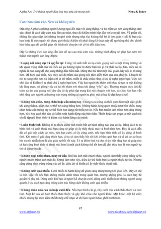 Alpha Art: Trở thành người đàn ông mọi phụ nữ mong ước Nexx & Joker
87
www.alphaart.vn www.facebook.com/alphaart.vn
Cao trào cảm xúc. Nên và không nên
Đàn ông Alpha là những người không ngại đối mặt với căng thẳng, và họ hiểu tạo nên căng thẳng cảm
xúc chính là cách đẩy cảm xúc lên cao trào, theo đó khiến mình hấp dẫn với con gái hơn. Về phần tôi,
những lúc giao tiếp với những hotgirl xinh nhưng nhạt (lại không thể bỏ đi đơn giản vì đó là bạn của
bạn hoặc là một người tôi được giới thiệu) khiến tôi phải dùng kĩ thuật này để tạo hứng thú cho chính
bản thân, qua đó có thể giúp tôi thích nói chuyện với cô bé đối diện hơn.
Đây là những việc đàn ông cần làm để tạo cao trào cảm xúc, những hành động sẽ giúp bạn sớm trở
thành một người đàn ông Alpha
• Giọng nói dõng dạc và quyền lực. Cùng với ánh mắt và nụ cười, giọng nói là một trong những vũ
khí quan trọng nhất của tôi. Nếu cô gái không nghe rõ được bạn nói gì và phải hỏi lại bạn, điều đó có
nghĩa là bạn đang để cho căng thẳng dần biến mất. Đừng thỏ thẻ như một thái giám, hãy nói to rõ ràng
hơn. Để hiệu quả nhất, hãy thay đổi độ trầm của giọng nói theo diễn biến của câu chuyện. Chuyển từ
nói to sang nhỏ hơn và thậm chí là thì thầm, miễn là chắc chắn rằng cô ấy sẽ nghe được bạn. Việc nói
nhỏ dần sẽ khiến cô ta phải chú ý nghe bạn hơn. Việc hai người thì thầm với nhau sẽ tạo ra một không
khí lãng mạn, nó giống việc cả hai thì thầm với nhau khi đang “yêu” vậy. Thường xuyên thay đổi độ
trầm và âm của giọng nói yêu cầu cô ấy phải tập trung khi nói chuyện với bạn, và chắc hẳn bạn vẫn
nhớ rằng con người ta thường trân trọng những gì người ta phải mất công để đạt được chứ?
• Không bồn chồn, rung chân hoặc cắn móng tay. Chúng ta ai cũng có thói quen làm một việc gì đó
khi căng thẳng, giúp cho cơ thể bớt căng thẳng hơn. Những hành động quen thuộc như bồn chồn, rung
chân hoặc cắn móng tay sẽ thể hiện bạn đang rất thiếu tự tin. Nếu bạn muốn làm mình bớt căng thẳng
hơn, hãy học cách thở sâu và kiểm soát hành động của bản thân. Thiền hoặc tập yoga là một cách rất
tốt để tập giữ bình tĩnh và kiểm soát hành động của mình.
• Luôn bình tĩnh. Không tỏ ra thiếu điềm tĩnh trước bất cứ hành động nào của cô ấy. Bằng cách tỏ ra
bình tĩnh và cười thoải mái bạn cũng sẽ giúp cô ấy thấy thoải mái và bình tĩnh hơn. Đây là cách dẫn
dắt cô gái một cách vô thức, nếu bạn cười, cô ấy cũng cười, nếu bạn bình tĩnh, cô ấy cũng sẽ bình
tĩnh. Khi một cô gái càng thích bạn, cô ta sẽ cảm thấy bối rối khi ở bên cạnh bạn và sẽ cố cư xử hoạt
bát và nói nhiều hơn để che giấu sự bối rối này. Tỏ ra điềm tĩnh và cho cô ấy biết rằng bạn sẽ giúp cho
cả hai cùng bình tĩnh và thoải mái hơn là một cách không thể tốt hơn để cho thấy bạn là một người tự
tin và đáng tin cậy.
• Không ngại nhìn nhau, ngay từ đầu. Khi hai ánh mắt chạm nhau, người cảm thấy căng thẳng sẽ là
người muốn tránh ánh mắt đó. Đừng làm như vậy, điều đó thể hiện bạn là người thiếu tự tin. Nhưng
cũng đừng nhìn trừng trừng vào cô ấy, điều đó sẽ khiến cô ấy thấy thiếu thoải mái.
• Không cười quá nhiều. Cười nhiều là hành động để giảm căng thẳng trong khi giao tiếp. Đây có thể
là một việc tốt nếu bạn không muốn đánh nhau trong quán bar, nhưng không phải là cách hay để
quyến rũ phụ nữ. Đừng cười khi bạn là người kể chuyện cười, đừng cười nhiều hơn những người xung
quanh. Học cách tạo căng thẳng cảm xúc bằng cách không cười quá nhiều.
• Không nhăn nhó cau có hoặc cười đểu. Nếu bạn thích cái gì, hãy cười một cách thân thiện và tươi
tỉnh. Một kẻ cau có luôn thiếu thân thiện và gây khó chịu cho người khác. Mặt khác, một kẻ cười
nhiều nhưng lại theo kiểu nhếch mép chế nhạo sẽ chỉ làm người khác ghét mình hơn.
 