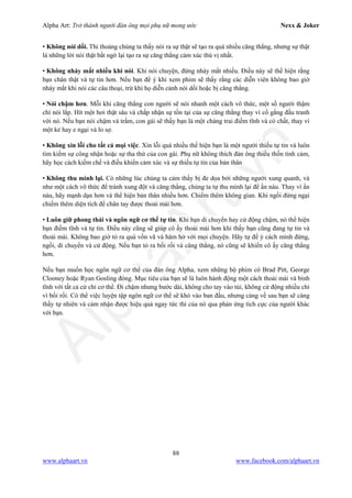 Alpha Art: Trở thành người đàn ông mọi phụ nữ mong ước Nexx & Joker
88
www.alphaart.vn www.facebook.com/alphaart.vn
• Không nói dối. Thi thoảng chúng ta thấy nói ra sự thật sẽ tạo ra quá nhiều căng thẳng, nhưng sự thật
là những lời nói thật bất ngờ lại tạo ra sự căng thẳng cảm xúc thú vị nhất.
• Không nháy mắt nhiều khi nói. Khi nói chuyện, đừng nháy mắt nhiều. Điều này sẽ thể hiện rằng
bạn chân thật và tự tin hơn. Nếu bạn để ý khi xem phim sẽ thấy rằng các diễn viên không bao giờ
nháy mắt khi nói các câu thoại, trừ khi họ diễn cảnh nói dối hoặc bị căng thẳng.
• Nói chậm hơn. Mỗi khi căng thẳng con người sẽ nói nhanh một cách vô thức, một số người thậm
chí nói lắp. Hít một hơi thật sâu và chấp nhận sự tồn tại của sự căng thẳng thay vì cố gắng đấu tranh
với nó. Nếu bạn nói chậm và trầm, con gái sẽ thấy bạn là một chàng trai điềm tĩnh và có chất, thay vì
một kẻ hay e ngại và lo sợ.
• Không xin lỗi cho tất cả mọi việc. Xin lỗi quá nhiều thể hiện bạn là một người thiếu tự tin và luôn
tìm kiếm sự công nhận hoặc sự tha thứ của con gái. Phụ nữ không thích đàn ông thiếu thốn tình cảm,
hãy học cách kiềm chế và điều khiển cảm xúc và sự thiếu tự tin của bản thân
• Không thu mình lại. Có những lúc chúng ta cảm thấy bị đe dọa bởi những người xung quanh, và
như một cách vô thức để tránh xung đột và căng thẳng, chúng ta tự thu mình lại để ẩn náu. Thay vì ẩn
náu, hãy mạnh dạn hơn và thể hiện bản thân nhiều hơn. Chiếm thêm không gian. Khi ngồi đừng ngại
chiếm thêm diện tích để chân tay được thoải mái hơn.
• Luôn giữ phong thái và ngôn ngữ cơ thể tự tin. Khi bạn di chuyển hay cử động chậm, nó thể hiện
bạn điềm tĩnh và tự tin. Điều này cũng sẽ giúp cô ấy thoải mái hơn khi thấy bạn cũng đang tự tin và
thoải mái. Không bao giờ tỏ ra quá vồn vã và hăm hở với mọi chuyện. Hãy tự để ý cách mình đứng,
ngồi, di chuyển và cử động. Nếu bạn tỏ ra bối rối và căng thẳng, nó cũng sẽ khiến cô ấy căng thẳng
hơn.
Nếu bạn muốn học ngôn ngữ cơ thể của đàn ông Alpha, xem những bộ phim có Brad Pitt, George
Clooney hoặc Ryan Gosling đóng. Mục tiêu của bạn sẽ là luôn hành động một cách thoải mái và bình
tĩnh với tất cả cử chỉ cơ thể. Đi chậm nhưng bước dài, không cho tay vào túi, không cử động nhiều chỉ
vì bối rối. Có thể việc luyện tập ngôn ngữ cơ thể sẽ khó vào ban đầu, nhưng càng về sau bạn sẽ càng
thấy tự nhiên và cảm nhận được hiệu quả ngay tức thì của nó qua phản ứng tích cực của người khác
với bạn.
 