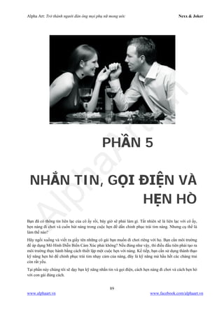 Alpha Art: Trở thành người đàn ông mọi phụ nữ mong ước Nexx & Joker
89
www.alphaart.vn www.facebook.com/alphaart.vn
PHẦN 5
NHẮN TIN, GỌI ĐIỆN VÀ
HẸN HÒ
Bạn đã có thông tin liên lạc của cô ấy rồi, bây giờ sẽ phải làm gì. Tất nhiên sẽ là liên lạc với cô ấy,
hẹn nàng đi chơi và cuốn hút nàng trong cuộc hẹn để dần chinh phục trái tim nàng. Nhưng cụ thể là
làm thế nào?
Hãy ngồi xuống và viết ra giấy tên những cô gái bạn muốn đi chơi riêng với họ. Bạn cần môi trường
để áp dụng Mô Hình Diễn Biến Cảm Xúc phải không? Nếu đúng như vậy, thì điều đầu tiên phải tạo ra
môi trường thực hành bằng cách thiết lập một cuộc hẹn với nàng. Kế tiếp, bạn cần sử dụng thành thạo
kỹ năng hẹn hò để chinh phục trái tim nhạy cảm của nàng, đây là kỹ năng mà hầu hết các chàng trai
còn rất yếu.
Tại phần này chúng tôi sẽ dạy bạn kỹ năng nhắn tin và gọi điện, cách hẹn nàng đi chơi và cách hẹn hò
với con gái đúng cách.
 
