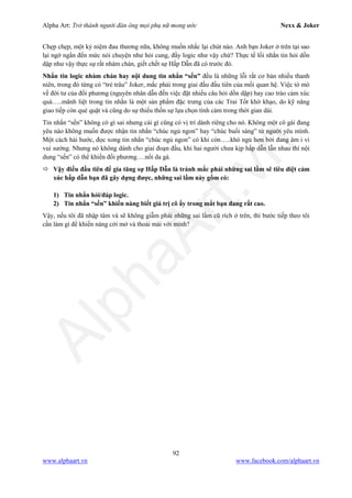 Alpha Art: Trở thành người đàn ông mọi phụ nữ mong ước Nexx & Joker
92
www.alphaart.vn www.facebook.com/alphaart.vn
Chẹp chẹp, một kỷ niệm đau thương nữa, không muốn nhắc lại chút nào. Anh bạn Joker ở trên tại sao
lại ngớ ngẩn đến mức nói chuyện như hỏi cung, đầy logic như vậy chứ? Thực tế lối nhắn tin hỏi dồn
dập như vậy thực sự rất nhàm chán, giết chết sự Hấp Dẫn đã có trước đó.
Nhắn tin logic nhàm chán hay nội dung tin nhắn “sến” đều là những lỗi rất cơ bản nhiều thanh
niên, trong đó từng có “trẻ trâu” Joker, mắc phải trong giai đầu đầu tiên của mối quan hệ. Việc tò mò
về đời tư của đối phương (nguyên nhân dẫn đến việc đặt nhiều câu hỏi dồn dập) hay cao trào cảm xúc
quá…..mãnh liệt trong tin nhắn là một sản phẩm đặc trưng của các Trai Tốt khờ khạo, do kỹ năng
giao tiếp còn què quặt và cũng do sự thiếu thốn sự lựa chọn tình cảm trong thời gian dài.
Tin nhắn “sến” không có gì sai nhưng cái gì cũng có vị trí dành riêng cho nó. Không một cô gái đang
yêu nào không muốn được nhận tin nhắn “chúc ngủ ngon” hay “chúc buổi sáng” từ người yêu mình.
Một cách hài hước, đọc xong tin nhắn “chúc ngủ ngon” có khi còn…..khó ngủ hơn bởi đang âm ỉ vì
vui sướng. Nhưng nó không dành cho giai đoạn đầu, khi hai người chưa kịp hấp dẫn lẫn nhau thì nội
dung “sến” có thể khiến đối phương….nổi da gà.
 Vậy điều đầu tiên để gia tăng sự Hấp Dẫn là tránh mắc phải những sai lầm sẽ tiêu diệt cảm
xúc hấp dẫn bạn đã gây dựng được, những sai lầm này gồm có:
1) Tin nhắn hỏi/đáp logic.
2) Tin nhắn “sến” khiến nàng biết giá trị cô ấy trong mắt bạn đang rất cao.
Vậy, nếu tôi đã nhập tâm và sẽ không giẫm phải những sai lầm cũ rích ở trên, thì bước tiếp theo tôi
cần làm gì để khiến nàng cởi mở và thoải mái với mình?
 