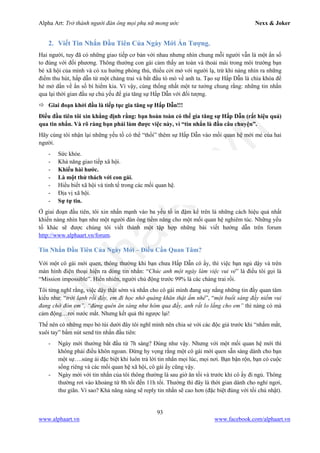 Alpha Art: Trở thành người đàn ông mọi phụ nữ mong ước Nexx & Joker
93
www.alphaart.vn www.facebook.com/alphaart.vn
2. Viết Tin Nhắn Đầu Tiên Của Ngày Mới Ấn Tượng.
Hai người, tuy đã có những giao tiếp cơ bản với nhau nhưng nhìn chung mỗi người vẫn là một ẩn số
to đùng với đối phương. Thông thường con gái cảm thấy an toàn và thoải mái trong môi trường bạn
bè xã hội của mình và có xu hướng phòng thủ, thiếu cởi mở với người lạ, trừ khi nàng nhìn ra những
điểm thu hút, hấp dẫn từ một chàng trai và bắt đầu tò mò về anh ta. Tạo sự Hấp Dẫn là chìa khóa để
hé mở dần về ẩn số bí hiểm kia. Vì vậy, cùng thống nhất một tư tưởng chung rằng: những tin nhắn
qua lại thời gian đầu sự chủ yếu để gia tăng sự Hấp Dẫn với đối tượng.
 Giai đoạn khởi đầu là tiếp tục gia tăng sự Hấp Dẫn!!!
Điều đầu tiên tôi xin khẳng định rằng: bạn hoàn toàn có thể gia tăng sự Hấp Dẫn (rất hiệu quả)
qua tin nhắn. Và rõ ràng bạn phải làm được việc này, vì “tin nhắn là đầu câu chuyện”.
Hãy cùng tôi nhận lại những yếu tố có thể “thổi” thêm sự Hấp Dẫn vào mối quan hệ mới mẻ của hai
người.
- Sức khỏe.
- Khả năng giao tiếp xã hội.
- Khiếu hài hước.
- Là một thử thách với con gái.
- Hiểu biết xã hội và tinh tế trong các mối quan hệ.
- Địa vị xã hội.
- Sự tự tin.
Ở giai đoạn đầu tiên, tôi xin nhấn mạnh vào ba yếu tố in đậm kể trên là những cách hiệu quả nhất
khiến nàng nhìn bạn như một người đàn ông tiềm năng cho một mối quan hệ nghiêm túc. Những yếu
tố khác sẽ được chúng tôi viết thành một tập hợp những bài viết hướng dẫn trên forum
http://www.alphaart.vn/forum.
Tin Nhắn Đầu Tiên Của Ngày Mới – Điều Cần Quan Tâm?
Với một cô gái mới quen, thông thường khi bạn chưa Hấp Dẫn cô ấy, thì việc bạn ngủ dậy và trên
màn hình điện thoại hiện ra dòng tin nhắn: “Chúc anh một ngày làm việc vui vẻ” là điều tôi gọi là
“Mission impossible”. Hiển nhiên, người chủ động trước 99% là các chàng trai rồi.
Tôi từng nghĩ rằng, việc dậy thật sớm và nhắn cho cô gái mình đang say nắng những tin đầy quan tâm
kiểu như: “trời lạnh rồi đấy, em đi học nhớ quàng khăn thật ấm nhé”, “một buổi sáng đầy niềm vui
đang chờ đón em”, “đừng quên ăn sáng như hôm qua đấy, anh rất lo lắng cho em” thì nàng có mà
cảm động…rơi nước mắt. Nhưng kết quả thì ngược lại!
Thế nên có những mẹo bỏ túi dưới đây tôi nghĩ mình nên chia sẻ với các độc giả trước khi “nhắm mắt,
xuôi tay” bấm nút send tin nhắn đầu tiên:
- Ngày mới thường bắt đầu từ 7h sáng? Đúng như vậy. Nhưng với một mối quan hệ mới thì
không phải điều khôn ngoan. Đừng hy vọng rằng một cô gái mới quen sẵn sàng dành cho bạn
một sự….sủng ái đặc biệt khi luôn trả lời tin nhắn mọi lúc, mọi nơi. Bạn bận rộn, bạn có cuộc
sống riêng và các mối quan hệ xã hội, cô gái ấy cũng vậy.
- Ngày mới với tin nhắn của tôi thông thường là sau giờ ăn tối và trước khi cô ấy đi ngủ. Thông
thường rơi vào khoảng từ 8h tối đến 11h tối. Thường thì đây là thời gian dành cho nghỉ ngơi,
thư giãn. Vì sao? Khả năng nàng sẽ reply tin nhắn sẽ cao hơn (đặc biệt đúng với tối chủ nhật).
 