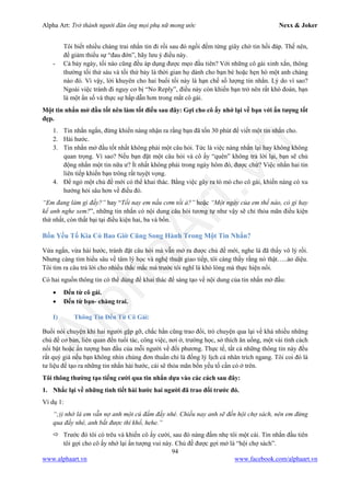 Alpha Art: Trở thành người đàn ông mọi phụ nữ mong ước Nexx & Joker
94
www.alphaart.vn www.facebook.com/alphaart.vn
Tôi biết nhiều chàng trai nhắn tin đi rồi sau đó ngồi đếm từng giây chờ tin hồi đáp. Thế nên,
để giảm thiểu sự “đau đớn”, hãy lưu ý điều này.
- Cả bảy ngày, tối nào cũng đều áp dụng được mẹo đầu tiên? Với những cô gái xinh xắn, thông
thường tối thứ sáu và tối thứ bảy là thời gian họ dành cho bạn bè hoặc hẹn hò một anh chàng
nào đó. Vì vậy, lời khuyên cho hai buổi tối này là hạn chế số lượng tin nhắn. Lý do vì sao?
Ngoài việc tránh đi nguy cơ bị “No Reply”, điều này còn khiến bạn trở nên rất khó đoán, bạn
là một ẩn số và thực sự hấp dẫn hơn trong mắt cô gái.
Một tin nhắn mở đầu tốt nên làm tốt điều sau đây: Gợi cho cô ấy nhớ lại về bạn với ấn tượng tốt
đẹp.
1. Tin nhắn ngắn, đừng khiến nàng nhận ra rằng bạn đã tốn 30 phút để viết một tin nhắn cho.
2. Hài hước.
3. Tin nhắn mở đầu tốt nhất không phải một câu hỏi. Tức là việc nàng nhắn lại hay không không
quan trọng. Vì sao? Nếu bạn đặt một câu hỏi và cô ấy “quên” không trả lời lại, bạn sẽ chủ
động nhắn một tin nữa ư? Ít nhất không phải trong ngày hôm đó, được chứ? Việc nhắn hai tin
liên tiếp khiến bạn trông rất tuyệt vọng.
4. Để ngỏ một chủ đề mới có thể khai thác. Bằng việc gây ra tò mò cho cô gái, khiến nàng có xu
hướng hỏi sâu hơn về điều đó.
“Em đang làm gì đấy?” hay “Tối nay em nấu cơm tối à?” hoặc “Một ngày của em thế nào, có gì hay
kể anh nghe xem?”, những tin nhắn có nội dung câu hỏi tương tự như vậy sẽ chỉ thỏa mãn điều kiện
thứ nhất, còn thất bại tại điều kiện hai, ba và bốn.
Bốn Yếu Tố Kia Có Bao Giờ Cũng Song Hành Trong Một Tin Nhắn?
Vừa ngắn, vừa hài hước, tránh đặt câu hỏi mà vẫn mở ra được chủ đề mới, nghe là đã thấy vô lý rồi.
Nhưng càng tìm hiểu sâu về tâm lý học và nghệ thuật giao tiếp, tôi càng thấy rằng nó thật…..ảo diệu.
Tôi tìm ra câu trả lời cho nhiều thắc mắc mà trước tôi nghĩ là khó lòng mà thực hiện nổi.
Có hai nguồn thông tin có thể dùng để khai thác để sáng tạo về nội dung của tin nhắn mở đầu:
• Đến từ cô gái.
• Đến từ bạn- chàng trai.
I) Thông Tin Đến Từ Cô Gái:
Buổi nói chuyện khi hai người gặp gỡ, chắc hẳn cũng trao đổi, trò chuyện qua lại về khá nhiều những
chủ đề cơ bản, liên quan đến tuổi tác, công việc, nơi ở, trường học, sở thích ăn uống, một vài tính cách
nổi bật hoặc ấn tượng ban đầu của mỗi người về đối phương. Thực tế, tất cả những thông tin này đều
rất quý giá nếu bạn không nhìn chúng đơn thuần chỉ là đống lý lịch cá nhân trích ngang. Tôi coi đó là
tư liệu để tạo ra những tin nhắn hài hước, cái sẽ thỏa mãn bốn yếu tố cần có ở trên.
Tôi thông thường tạo tiếng cười qua tin nhắn dựa vào các cách sau đây:
1. Nhắc lại về những tình tiết hài hước hai người đã trao đổi trước đó.
Ví dụ 1:
“;)) nhớ là em vẫn nợ anh một cú đấm đấy nhé. Chiều nay anh sẽ đến hội chợ sách, nên em đừng
qua đấy nhé, anh bắt được thì khổ, hehe.”
 Trước đó tôi có trêu và khiến cô ấy cười, sau đó nàng đấm nhẹ tôi một cái. Tin nhắn đầu tiên
tôi gợi cho cô ấy nhớ lại ấn tượng vui này. Chủ đề được gợi mở là “hội chợ sách”.
 