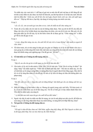 Alpha Art: Trở thành người đàn ông mọi phụ nữ mong ước Nexx & Joker
95
www.alphaart.vn www.facebook.com/alphaart.vn
Tin nhắn này còn vượt trội ở 1 chỗ bạn sẽ gợi mở ra một chủ đề mới mà bạn có thể dùng để nói
tới khi cả hai nhắn tin cho nhau vào buổi tối hôm đó, sau khi bạn đã trở về từ hội chợ sách. Khi đó
một tin nhắn như “chiều nay anh đi hội chợ sách gặp chuyện buồn cười cực, làm anh nghĩ ngay
đến em”. Tiếp tục thế nào ư, bạn hãy vận dụng trí tưởng tượng của mình xem nào.
Ví dụ 2:
“cốc cốc cốc, sim xịn mobi gọi sim dởm vịt teo. Anh chỉ nhắn tin để chúc mừng em.”
 Trước đó cô ấy nhắn cho tôi một tin mà tôi không nhận được. Nên sau đó tôi đổ lỗi cho điều đó
bằng việc trêu cô ấy là điện thoại của nàng dùng sim dởm, còn của tôi là sim xịn. Bây giờ, tôi chỉ
đơn giản nhắc lại chi tiết này, ký ức hài hước trước đó sẽ được gợi lại. “Chúc mừng em” vì điều
gì? Đó là chủ đề gây tò mò.
Ví dụ 3:
“;)) này, dùng khả năng của em, cho anh biết tối này trời có mưa không? Anh muốn ra ngoài đi
chơi, hehe”.
 Tối hôm trước, tôi có trêu nàng là cháu gái của giáo sư Charles và cô ấy là một thành viên của x-
men group do có khả năng biết trước hẳn một tuần sau nàng sẽ bị ốm (tình tiết trước đó xin không
được kể) khiến nàng cười nghiêng ngả. Chủ đề gợi mở: “đi chơi”.
2. Cố tình hiểu sai về thông tin đối tượng chia sẻ.
Ví dụ 1:
“Dậy đi, em cần cho gà ăn và dắt ngựa ra cho bố đi làm nữa đấy.”
 Lần trước cô ấy nói là nhà mình ở Vĩnh Yên. Tôi cố tình trêu “Vĩnh Yên là xã hay là thôn?” thì
nàng “nhảy” lên nhấn mạnh lại: “Vĩnh Yên là thành phố đấy nhé”. Thế nên tin nhắn này, tôi vẫn
cố tình hiểu sai là nàng ở nông thôn và cường điệu hóa là người dân đi làm bằng ngựa. Hãy nhớ là
tôi và cô ấy từng đùa nhau về chủ đề này rồi nên cô ấy hiểu tôi đang nói đùa chứ không phải xúc
phạm nàng.
Ví dụ 2:
“Em đến sầm sơn rồi à, vắng như anh nói đúng không? Anh định gọi cho em nhưng anh hơi say
rượu.”
 Nhìn thì chẳng có gì hài hước ở đây cả. Nhưng chỉ người trong cuộc mới hiểu. Tối hôm trước cô
ấy có nói là chiều hôm sau sẽ đi bắn súng sơn. Tôi thì cố tình giả vờ đọc nhầm thành Sầm Sơn.
Vẫn nhớ tin nhắn reply của nàng là:
“=)) thôi khi nào tỉnh rượu thì gọi cho em đồ tai điếc haha”.
 Ngoài việc đây là một tin nhắn mở đầu ấn tượng, nó còn là một phép test nhỏ của tôi, để kiểm tra
xem nàng có sẵn lòng nhận điện thoại của mình không, và nàng đã bị tôi Hấp Dẫn hay chưa?
3. Nói quá lên về thông tin đối tượng chia sẻ.
Ví dụ 1:
“Vết ngã ở chân đỡ đau chưa em? Khổ thân, ngẫm cũng thấy đúng, đất Thái Nguyên ra khỏi cửa
là đá ngay phải thép, bảo sao mà chân tay đa chấn thương”.
 