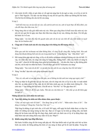 Alpha Art: Trở thành người đàn ông mọi phụ nữ mong ước Nexx & Joker
96
www.alphaart.vn www.facebook.com/alphaart.vn
 Lần trước tôi để ý thấy cô gái chân có vết ngã mà nàng bảo là do ngã xe máy, và cô ấy có nói là
quê ở Thái Nguyên. Tôi dựa vào hai thông tin này để nói quá lên, nhằm tạo không khí hài hước.
Câu hỏi kia tôi không cần câu trả lời của nàng.
Ví dụ 2:
“Anh biết trưa nay em lại nấu mỳ xào, nếu anh là anh trai em, anh sẽ tuyệt thực để điều đình, yêu
cầu đổi thực đơn bữa trưa, hix”.
 Nàng từng chia sẻ nấu giỏi nhất món mỳ xào. Hôm qua cũng khoe là buổi trưa nấu món mỳ xào
nên tôi nói quá lên là ngày nào thực đơn bữa trưa cũng là mỳ xào, không cần đoán. Chi tiết gây
hài hước là ở vế sau.
Nàng reply: “em làm đầu bếp thì quanh năm anh chỉ ăn mỳ xào thôi đồ xấu tính haha=)) tuyệt
thực thì ăn bimbim nhá”
4. Chụp mũ về tính cách nào đó của nàng dựa trên thông tin đối tượng chia sẻ.
Ví dụ 1:
Hôm qua anh hỏi nickname mà dám không khai, rõ ràng là rất cứng đầu, bướng bỉnh. Nên anh
đang băn khoăn không biết nên tên em trong danh bạ là “Cứng Bướng” hay “Đầu Bỉnh” nhỉ?
 Đối tượng hôm gặp mặt nói rằng, cô ấy có rất nhiều nickname nhưng sẽ không nói cho tôi biết. Vì
vậy, tin nhắn đầu tiên, tôi chụp mũ nàng là “cứng đầu, bướng bỉnh”, điều này khiến cô nàng bị
“cay mũi”, chưa kể tôi bắt nàng chọn giữa hai nickname rất…..dị nữa chứ, thực ra đây không phải
câu hỏi, mà là một tin nhắn hài hước. Chủ đề được gợi mở là “nickname của nàng”.
Nàng reply: “Sao toàn tên dị thế =)) em nên lưu tên anh là cao công hay bao bồi nhỉ haha”.
 Nàng “trả đũa” dựa trên cách ghép nickname của tôi.
Ví dụ 2:
“Này sói, nếu anh và em gặp nhau lần nữa, em sẽ không ăn thịt anh (nai vàng ngơ ngác) chứ?”
 Nàng tự nhận là rất giỏi bắt nạt các fan nam, nên tôi chụp mũ cho cô ấy là ác độc và ranh mãnh
như Sói, tự nhận mình là Nai, mặc dù tôi thể hiện mình qua các tin nhắn trước không hề….Nai
chút nào => tạo không khí hài hước. Chủ đề mở ra: “Sói-Nai” và “lần gặp nhau tới”.
Nàng reply: “Thôi đi, đồ Sói già, haha. Thịt dai em chả thèm ăn ^^. Mà chắc gì em đã thèm gặp
lại anh;))”.
Những lợi ích của cách nhắn tin mới này:
1) Tạm biệt những tin nhắn mở đầu nhàm chán, quen thuộc:
“Chúc em một ngày mới tốt lành”, “Em đang làm gì thế cô bé”, “Măm măm chưa cô bé”, “Em
đang ở trường à? Đang học Toán hay Văn vậy?”…..
Thật lòng là những cô gái xinh xắn, có lẽ suốt 365 ngày, mỗi ngày ba buổi nhận được cả chục tin
nhắn với những nội dung tương tự như vậy. Bạn có vỗ ngực tự tin kiểu gì chăng nữa, mà hành
động thì lại hoàn toàn đối lập thì chẹp chẹp, danh sách các đuôi của cô ấy sẽ tự động được cập
nhật thêm một anh chàng thiếu may mắn với lý do: Nhạt!!!
2) Khiến nàng thấy bạn Hấp Dẫn hơn:
Hài hước là điểm cộng rất lớn trong mắt phụ nữ. Nếu bạn khiến một cô gái bật cười bởi sự hóm
hỉnh của mình, hệ thống phòng thủ kiên cố của nàng sẽ được gỡ bỏ đi một bộ phận. Trong khi
 