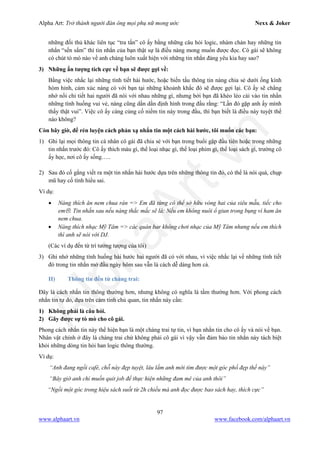 Alpha Art: Trở thành người đàn ông mọi phụ nữ mong ước Nexx & Joker
97
www.alphaart.vn www.facebook.com/alphaart.vn
những đối thủ khác liên tục “tra tấn” cô ấy bằng những câu hỏi logic, nhàm chán hay những tin
nhắn “sến sẩm” thì tin nhắn của bạn thật sự là điều nàng mong muốn được đọc. Cô gái sẽ không
có chút tò mò nào về anh chàng luôn xuất hiện với những tin nhắn đáng yêu kia hay sao?
3) Những ấn tượng tích cực về bạn sẽ được gợi về:
Bằng việc nhắc lại những tình tiết hài hước, hoặc biến tấu thông tin nàng chia sẻ dưới ống kính
hóm hỉnh, cảm xúc nàng có với bạn tại những khoảnh khắc đó sẽ được gợi lại. Cô ấy sẽ chẳng
nhớ nổi chi tiết hai người đã nói với nhau những gì, nhưng bởi bạn đã khéo léo cài vào tin nhắn
những tình huống vui vẻ, nàng cũng dần dần định hình trong đầu rằng: “Lần đó gặp anh ấy mình
thấy thật vui”. Việc cô ấy càng củng cố niềm tin này trong đầu, thì bạn biết là điều này tuyệt thế
nào không?
Còn bây giờ, để rèn luyện cách phản xạ nhắn tin một cách hài hước, tôi muốn các bạn:
1) Ghi lại mọi thông tin cá nhân cô gái đã chia sẻ với bạn trong buổi gặp đầu tiên hoặc trong những
tin nhắn trước đó: Cô ấy thích màu gì, thể loại nhạc gì, thể loại phim gì, thể loại sách gì, trường cô
ấy học, nơi cô ấy sống…..
2) Sau đó cố gắng viết ra một tin nhắn hài hước dựa trên những thông tin đó, có thể là nói quá, chụp
mũ hay cố tình hiểu sai.
Ví dụ:
• Nàng thích ăn nem chua rán => Em đã từng có thể sở hữu vòng hai của siêu mẫu, tiếc cho
em. Tin nhắn sau nếu nàng thắc mắc sẽ là: Nếu em không nuôi ổ giun trong bụng vì ham ăn
nem chua.
• Nàng thích nhạc Mỹ Tâm => các quán bar không chơi nhạc của Mỹ Tâm nhưng nếu em thích
thì anh sẽ nói với DJ.
(Các ví dụ đến từ trí tưởng tượng của tôi)
3) Ghi nhớ những tình huống hài hước hai người đã có với nhau, vì việc nhắc lại về những tình tiết
đó trong tin nhắn mở đầu ngày hôm sau vẫn là cách dễ dàng hơn cả.
II) Thông tin đến từ chàng trai:
Đây là cách nhắn tin thông thường hơn, nhưng không có nghĩa là tầm thường hơn. Với phong cách
nhắn tin tự do, dựa trên cảm tính chủ quan, tin nhắn này cần:
1) Không phải là câu hỏi.
2) Gây được sự tò mò cho cô gái.
Phong cách nhắn tin này thể hiện bạn là một chàng trai tự tin, vì bạn nhắn tin cho cô ấy và nói về bạn.
Nhân vật chính ở đây là chàng trai chứ không phải cô gái vì vậy vẫn đảm bảo tin nhắn này tách biệt
khỏi những dòng tin hỏi han logic thông thường.
Ví dụ:
“Anh đang ngồi café, chỗ này đẹp tuyệt, lâu lắm anh mới tìm được một góc phố đẹp thế này”
“Bây giờ anh chỉ muốn quit job để thực hiện những đam mê của anh thôi”
“Ngồi một góc trong hiệu sách suốt từ 2h chiều mà anh đọc được bao sách hay, thích cực”
 