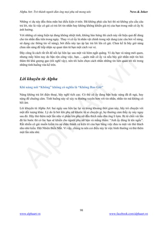 Alpha Art: Trở thành người đàn ông mọi phụ nữ mong ước Nexx & Joker
98
www.alphaart.vn www.facebook.com/alphaart.vn
Những ví dụ này đều thỏa mãn hai điều kiện ở trên. Đã không phải câu hỏi thì nó không yêu cầu câu
trả lời, tức là việc cô gái có trả lời tin nhắn hay không không khiến giá trị của bạn trong mắt cô ấy bị
ảnh hưởng.
Với những cô nàng hiện tại đang không nhiệt tình, không hào hứng thì cách này rất hiệu quả để dùng
cho tin nhắn đầu tiên trong ngày. Thay vì cô ấy là nhân vật chính trong nội dung (các câu hỏi về nàng,
sử dụng các thông tin về nàng), bởi điều này tạo áp lực trả lời lên cô gái. Chưa kể là bây giờ nàng
chưa sẵn sàng để tiếp nhận sự quan tâm từ bạn một cách vui vẻ.
Đây cũng là cách rất tốt để nối lại liên lạc sau một vài hôm ngắt quãng. Ví dụ bạn và nàng mới quen,
nhưng mấy hôm nay do bận rộn công việc, bạn…..quên mất cô ấy và nếu bây giờ nhắn một tin hỏi
thăm thì khá gượng gạo (tôi nghĩ vậy), nên tôi luôn chọn cách nhắn những tin liên quan tới tôi trong
những tình huống vừa kể trên.
Lời khuyên từ Alpha
Khi nàng nói “Không” không có nghĩa là “Không Bao Giờ”
Nàng không trả lời điện thoại, hãy nghĩ tích cực. Có thể cô ấy đang bận hoặc nàng đã đi ngủ, hay
nàng để chuông câm. Tình huống này sẽ xảy ra thường xuyên hơn với tin nhắn, nhắn tin mà không có
hồi âm.
Lời khuyên từ Alpha Art: hai ngày sau liên lạc lại và trong khoảng thời gian này, hãy trò chuyện với
một đối tượng khác. Lý do là bởi khi phụ nữ khước từ ai chuyện gì, họ thường cảm thấy áy náy ngay
sau đó. Hãy thử thêm một lần nữa vì phần lớn phụ nữ đều thích mẫu đàn ông lì lợm. Bị từ chối vài lần
đã lùi bước thì có lúc bạn sẽ khiến cho người phụ nữ hận và mắng thầm: “Anh ấy đúng là tên ngốc”.
Rất nhiều cô gái muốn kiểm tra sự chân thành và kiên trì của bạn bằng việc đưa ra một vài thử thách
nho nhỏ kiểu: Đột Nhiên Biến Mất. Vì vậy, chúng ta nên coi điều này là việc bình thường và thử thêm
một lần nữa nhé.
 