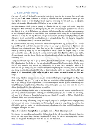 Alpha Art: Trở thành người đàn ông mọi phụ nữ mong ước Nexx & Joker
99
www.alphaart.vn www.facebook.com/alphaart.vn
3. Luôn Là Phần Thưởng.
Các trang viết trước, tôi đã đưa đến cho bạn hai cách viết tin nhắn đầu tiên ấn tượng, dựa chủ yếu vào
việc tạo yếu tố Hài Hước, và như tôi đã đề cập, sự Hấp Dẫn còn được tạo ra một cách hiệu quả nhờ
vào việc luôn khiến cô ấy tin rằng bạn là một mục tiêu tiềm năng, hay nói cách khác là một phần
thưởng mà nàng cảm thấy xứng đáng để bỏ công, bỏ sức ra giành giật về.
Hài hước là một vũ khí rất lợi hại để gia tăng sự Hấp Dẫn cho mặt một cô gái. Hiển nhiên, không ai là
không muốn được cười thoải mái. Nhưng hãy nhớ, hài hước tóm lại cũng chỉ tạo ra một loại cảm xúc
duy nhất, đó là sự vui vẻ. Thế nhưng, con gái muốn nhiều hơn thế, họ còn muốn được ghen, được ấm
ức, được hạnh phúc và được im lặng khi lắng nghe người con trai kể những tâm sự, hay những điều
anh ta coi là bí mật. Và còn một điều nữa, con gái muốn có cảm giác được chinh phục chàng trai, khi
chàng tỏ ra là một người rất khó nắm bắt, khiến cô ấy tưởng đã sắp đạt được rồi, nhưng lại không phải
như vậy. Các bạn nghe điều tôi vừa nói có quen không?
Ồ, ngẫm lại mà xem, đây chẳng phải là điều mà các cô nàng lắm chiêu hay áp dụng với các Trai Tốt
hay sao? Nàng biết cách khiến bạn cảm thấy sướng rơn khi nàng bẽn lẽn đưa bạn số điện thoại. Các
chàng trai từng rơi vào sự lo lắng: “Nàng đang bận hay làm gì mà trả lời tin nhắn lâu vậy?” hay “Mình
nói cái gì làm cô ấy phật ý hay sao mà không nhắn tin trả lời?” nhiều lần rồi phải không? Cái cảm
giác viết một tin nhắn…..đầy tâm huyết, và nhấp nhổm tay cầm chiếc điện thoại chờ tin nhắn trả lời,
rồi cuối cùng nó cũng đến nhưng chỉ vỏn vẹn vài chữ ngắn ngủi, vô cảm xúc. Lúc đó theo bạn chàng
trai sẽ thấy sao?
Trong đầu anh ta chỉ nghĩ đến cô gái ấy mà thôi, bủa vây là những câu hỏi liên quan đến hành động
khó hiểu của nàng. Hay là thế này cho gần gũi, nàng bỗng dưng bặt vô âm tín, không liên lạc trong
vào một ngày, thử xem ngày hôm đó bạn có làm được việc gì khác cho ra hồn không? Vâng, cô ấy
khiến bạn trải qua những cung bậc cảm xúc khác nhau đúng không? Từ vui mừng, tủm tỉm cười khi
đọc những tin nhắn đáng yêu đến khó hiểu, lo lắng vì nàng lâu trả lời hay ngừng liên lạc. Kết quả
chung là gì? Bạn nghĩ tới cô ấy nhiều hơn và vô hình chung, bạn nghĩ là mình bắt đầu “say
nắng”.
Đó là những diễn biến cảm xúc của con trai, khi rơi vào tình huống nơi cô gái là người chủ động “sớm
nắng, chiều mưa” như vậy. Vậy có ai tự hỏi rằng, nếu người con trai làm hệt những điều kể trên với
một cô gái, thì cô ấy sẽ cảm thấy thế nào? Có trải qua những biến đổi tâm lý giống như đàn ông? Tôi
từng khẳng định, hai phái tư duy khác nhau, nhưng không phải khác nhau hoàn toàn đâu nhé. Có
những yếu tố tâm lý học diễn ra hoàn toàn tương đồng.
Chắc hẳn bạn từng nghe tới khái niệm về luật âm-dương. Vạn vật, vạn việc trong tự nhiên đều được lý
giải bởi sự hài hòa âm-dương này. Và trong giao tiếp xã hội cũng vậy, phá vỡ sự hài hòa âm-dương,
mối quan hệ sẽ biến chuyển theo chiều hướng tiêu cực. Hãy để tôi cắt nghĩa cụ thể hơn thế nào là âm,
thế nào là dương trong giao tiếp với phụ nữ.
Khi nói và làm những điều Dương, chàng trai đang cố gắng kéo cô gái về phía mình, càng ngày càng
gần hơn. Âm, trái ngược với định nghĩa của Dương, đẩy cô nàng ra xa bằng những câu nói trêu đùa,
chê bai hóm hỉnh, hay những câu nửa đùa nửa thật truyền đi một thông điệp “anh không cần em, em
không phải mẫu người anh thích”.
Một cách dễ hiểu hơn, Dương là Kéo cô gái về phía mình và Âm là Đẩy nàng ra xa!!!
Nếu bạn chỉ chú trọng Kéo, quên mất Đẩy thì bạn cũng sẽ như biết bao nhiêu chàng trai, chạy theo
các cô gái, cung phụng nàng, mua vui cho nàng để rồi cô ấy vẫn rơi vào tay những thằng con trai
khác, câu chuyện kết thúc bằng nỗi buồn thất tình của anh thanh niên.
 