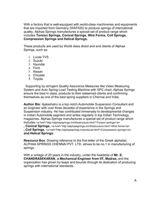 With a factory that is well-equipped with world-class machineries and equipments
that are imported from Germany (WAFIOS) to produce springs of international
quality, Alphaa Springs manufactures a special set of product range which
includes Torsion Springs, Conical Springs, Wire Forms, Coil Springs,
Compression Springs and Helical Springs.

These products are used by World class direct and end clients of Alphaa
Springs, such as:

   1.   Lucas TVS
   2.   Suzuki
   3.   Hyundai
   4.   Ford
   5.   Nissan
   6.   Chrysler
   7.   Toyota

  Supporting by stringent Quality Assurance Measures like Video Measuring
System and Auto Spring Load Testing Machine with SPC chart, Alphaa Springs
ensure the best in class, products to their esteemed clients and confirming
themselves as one of the best spring suppliers in Chennai and India.

Author Bio: Ajatashatru is a top notch Automobile Suspension Consultant and
an engineer with over three decades of experience in the Springs and
Suspension industry. He has contributed immensely to developmental changes
in Indian Automobile segment and writes regularly in top Indian Technology
magazines. Alphaa Springs manufactures a special set of product range which
includes <a href="http://alphaasprings.in/infrastructure.html">Torsion springs</a>
, Conical Springs, <a href=”http://alphaasprings.in/infrastructure.html”>Wire forms</a>
, Coil Springs, <a href="http://alphaasprings.in/products.html">Compression springs</a>
and Helical Springs.

Resource Box: Drawing reference to the first letter of the Greek alphabet,
ALPHAA SPRINGS CHENNAI PVT. LTD. strives to be no.1 in manufacturing of
springs.

With a vintage of 20 years in the industry, under the headship of Mr. S.
CHANDRASEKARAN, a Mechanical Engineer from IIT, Madras, and the
organization has grown by leaps and bounds through its dedication of producing
springs with international standards.



                                                                                          A
 