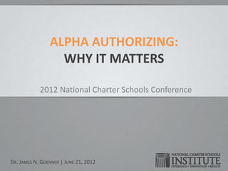 ALPHA AUTHORIZING:
                  WHY IT MATTERS

            2012 National Charter Schools Conference




DR. JAMES N. GOENNER | JUNE 21, 2012
 