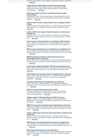 retail store has opened in Tirana, Albania. The facility occupies a 150,000 sq.
... read more

Copper Beech Capital Enters into Insolvency Proceedings
October 26, 2009, 15:45, (Property Xpress) - Copper Beech Capital,
established to develop Blue Tower residential project in the Bucharest
Colentina area, ... read more

ECDC Says: Banks in Romania and Bulgaria Require Higher
Interest Rates
September 22, 2009, 14:56, (Property Xpress) - Representatives of ECDC
investment fund, owner of Asmita Gardens real estate project in Bucharest,
said that ... read more

Update: Greek Investor to Spend EUR 33 mln on Bulgarian Office
Project
August 05, 2009, 7:55, (Property Xpress) - A Greek banking group said it will
spend EUR 33 mln to develop an office project, after it acquired a 2,864 ...
read more

Update: EUR 50 mln Supports Retailer Expansion in Bosnia and
Herzegovina
August 04, 2009, 12:21, (Property Xpress) - A EUR 50 mln loan has been
syndicated to a local retailer to finance a store network expansion in Bosnia
and ... read more

Greek Investor to Spend EUR 33 mln on Bulgarian Office Project
July 31, 2009, 7:10, (Property Xpress) - A Greek banking group said it will
spend EUR 33 mln for development of an office project, after it acquired a ...
read more

MTS Increases Syndicated Loan by USD 65 mln and EUR 23.6 mln
July 16, 2009, 8:16, (Property Xpress) - Russian mobile operator MTS has
attracted additional funds of USD 65 mln and EUR 23.6 mln to the syndicated
... read more

RAM Global Group Postpones Appointing Contractor for
Residential Scheme in Romania
May 29, 2009, 12:45, (Property Xpress) - Israeli company RAM Global Group
that in May, 2009, announced that it would develop a project with more than
... read more

Former Head of Zapp Establishes EUR 100 mln Investment Fund
May 26, 2009, 9:09, (Property Xpress) - Zapp Romania’s former head Diwaker
Singh, has laid the foundation for a new real estate investment fund with ...
read more

CRE Postpones Construction Start on Citadela Project in Romania
April 14, 2009, 12:08, (Property Xpress) - The investment and development
real estate trust CRE, part of Imotrust, announced it has temporarily
postponed ... read more

International Developer to Renegotiate Loan in Romania
April 01, 2009, 8:01, (Property Xpress) - A U.S. developer has plans to
renegotiate a EUR 15 mln credit contract with Alpha Bank in Romania, where
it ... read more

NEPI Announces Preliminary Results for 2008
February 12, 2009, 16:15, (Property Xpress) - New Europe Property
Investments PLC (NEPI), a closed-ended property income fund, has
announced its preliminary ... read more

Update: Agrokor’s Subsidiary Borrows EUR 70 mln Loan
October 21, 2008, 11:33, (Property Xpress) - The European Bank for
Reconstruction and Development (EBRD) has approved its first investment in
the Serbian ... read more

AREOF Announces Loan Refinancing for Mall Project in Romania
September 15, 2008, 8:06, (Property Xpress) - Argo Real Estate Opportunity
Fund Limited (AREOF), a Guernsey based closed-ended company, investing
in the ... read more

Update: HSBC Enters Romanian Real Estate Market via EUR 70 mln
Acquisition
August 15, 2008, 10:19, (Property Xpress) - As Property Xpress earlier
reported, private equity HSBC’s European Active Real Estate Fund (HEAREF)
has ... read more

NIRO Group in JV with Beijing Urban Construction Engineering
June 04, 2008, 9:34, (Property Xpress) - Niro Group has established a JV
with Beijing Urban Construction Group, the Chinese developer, who has built
... read more

RCI Company Receives Loan from Alpha Bank
May 29, 2008, 13:31, (Property Xpress) - Kiev-based Alpha Bank has opened
a USD 30 mln credit line for Regional Construction Investments Company
(RCI), ... read more

 