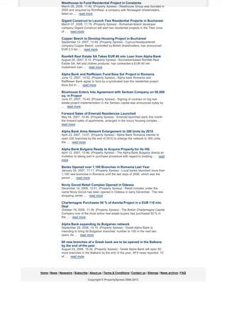 Westhouse to Fund Residential Project in Constanta
March 28, 2008, 11:40, (Property Xpress) - Westhouse Group was founded in
2005 and acquired by RomReal, a company with Norwegian shareholders,
listed on ... read more

Gigant Construct to Launch Two Residential Projects in Bucharest
March 07, 2008, 11:19, (Property Xpress) - Romanian-Island developer
company Gigant Construct will start two residential projects in the Titan zone
of ... read more

Copper Beech to Develop Housing Project in Bucharest
September 12, 2007, 12:49, (Property Xpress) - Cyprus-headquartered
company Copper Beech, controlled by British shareholders, has announced
EUR 2.5 bln ... read more

Romfelt Real Estate SA Takes EUR 40 mln Loan from Alpha Bank
August 24, 2007, 8:10, (Property Xpress) - Bucharest-based Romfelt Real
Estate SA, felt and clothes producer, has contracted a EUR 40 mln
investment loan ... read more

Alpha Bank and Raiffeisen Fund Ibiza Sol Project in Romania
June 12, 2007, 14:52, (Property Xpress) - Alpha bank Romania and
Raiffeisen Bank agree to fund by a syndicated loan the residential project
Ibiza Sol in ... read more

Bluehouse Enters Into Agreement with Serbian Company on 50,000
sq. m Project
June 07, 2007, 15:40, (Property Xpress) - Signing of contract on big real
estate project implementation in the Serbian capital was announced today by
... read more

Forward Sales of Emerald Residences Launched
May 04, 2007, 10:46, (Property Xpress) - Emerald launched early this month
the forward sales of apartments, arranged in the luxury housing complex ...
read more

Alpha Bank Aims Network Enlargement to 300 Units by 2010
April 23, 2007, 13:07, (Property Xpress) - Alpha Bank Romania intends to
open 230 branches by the end of 2010 to enlarge the network to 300 units,
the ... read more

Alpha Bank Bulgaria Ready to Acquire Property for Its HQ
April 13, 2007, 15:46, (Property Xpress) - The Alpha Bank Bulgaria directs an
invitation to taking part in purchase procedure with regard to building ... read
more

Banks Opened over 1,100 Branches in Romania Last Year
January 04, 2007, 11:11, (Property Xpress) - Local banks launched more than
1,100 new branches in Romania until the last days of 2006, which was the
period ... read more

Noviy Gorod Retail Complex Opened in Odessa
December 14, 2006, 12:51, (Property Xpress) - Retail complex under the
name Noviy Gorod has been opened in Odessa in early December. The new
shopping center ... read more

Charlemagne Purchases 50 % of Asmita Project in a EUR 110 mln.
Deal
October 19, 2006, 11:39, (Property Xpress) - The British Charlemagne Capital
Company one of the most active real estate buyers has purchased 50 % in
the ... read more

Alpha Bank expanding its Bulgarian network
September 29, 2006, 15:15, (Property Xpress) - Greek Alpha Bank is
intending to bring its Bulgarian branches’ number to 100 in the next two
years. Its ... read more

60 new branches of a Greek bank are to be opened in the Balkans
by the end of the year
August 03, 2006, 15:34, (Property Xpress) - Greek Alpha Bank will open 60
more branches in the Balkans by the end of the year, AFX news reported. 10
of ... read more

Home | News | Newswire | Subscribe | About us | Terms & Conditions | Contact us | Sitemap | News archive | FAQ
Copyright © PropertyXpress 2006-2012

 