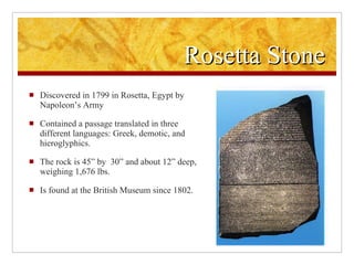 Rosetta Stone Discovered in 1799 in Rosetta, Egypt by Napoleon’s Army Contained a passage translated in three different languages: Greek, demotic, and hieroglyphics. The rock is 45” by 30” and about 12” deep, weighing 1,676 lbs. Is found at the British Museum since 1802.