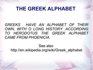 THE GREEK ALPHABET  GREEKS  HAVE AN ALPHABET OF THEIR OWN, WITH O LONG HISTORY. ACCORDING TO HERODOTUS THE GREEK ALPHABET CAME FROM PHOENICIA.  See also  http://en.wikipedia.org/wiki/Greek_alphabet 