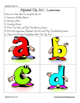 Alphabet Clip Art
                    Alphabet Clip Art - Lowercase
Here are a few ideas for using this clip art:
1. Classroom Bulletin Board
2. Sorting Letters
3. Creating Words
4. Print Two Sets and Play The Memory Game
5. Print the Uppercase Alphabet Clip Art and Play The Matching Game
6. There Are Endless Possibilities With This Clip Art




Alphabet Clip Art                                  ©www.HaveFunTeaching.com
 