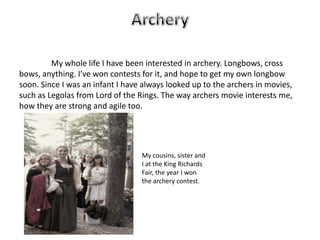 My whole life I have been interested in archery. Longbows, cross
bows, anything. I’ve won contests for it, and hope to get my own longbow
soon. Since I was an infant I have always looked up to the archers in movies,
such as Legolas from Lord of the Rings. The way archers movie interests me,
how they are strong and agile too.




                                  My cousins, sister and
                                  I at the King Richards
                                  Fair, the year I won
                                  the archery contest.
 