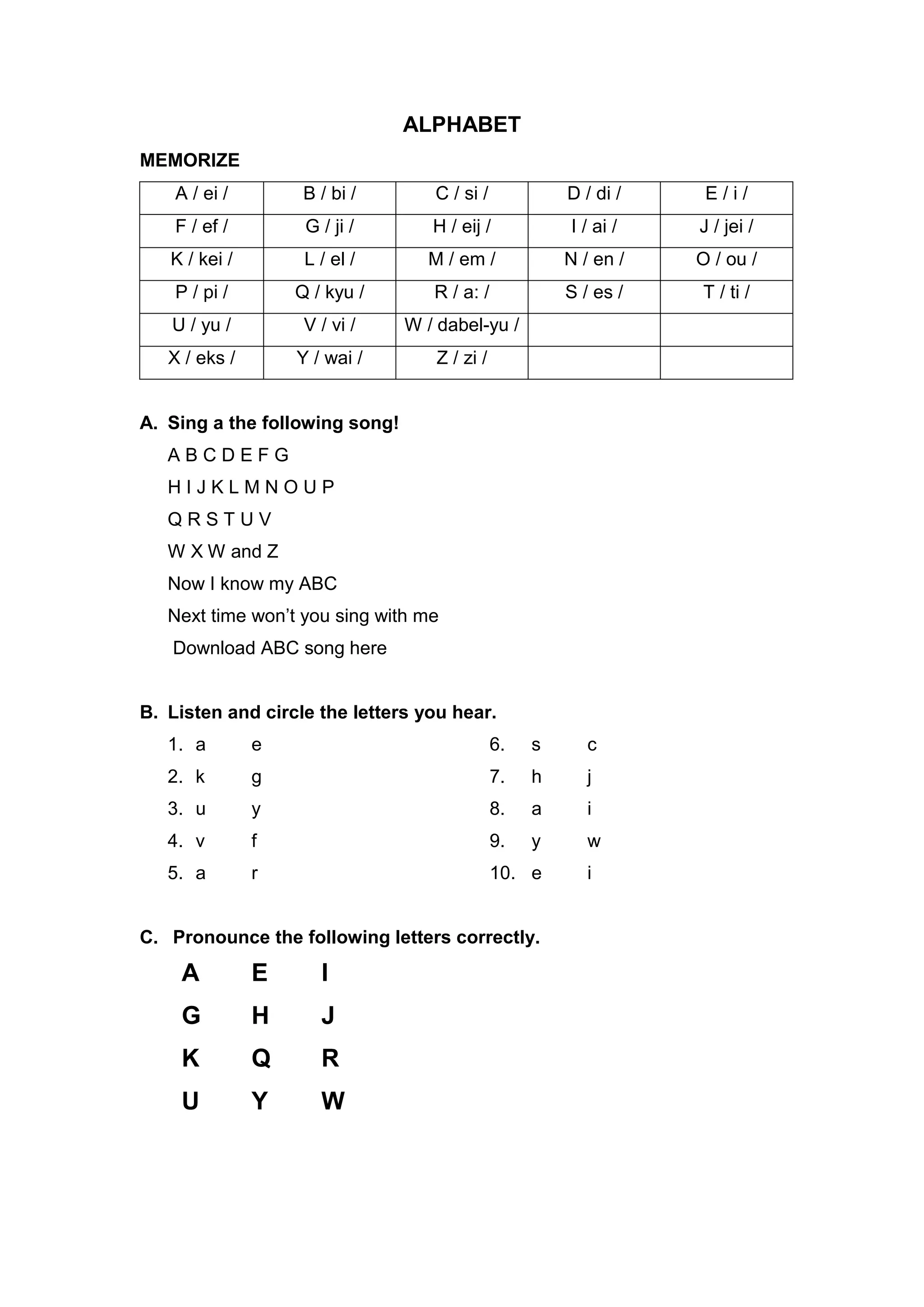 ALPHABET
MEMORIZE
A / ei / B / bi / C / si / D / di / E / i /
F / ef / G / ji / H / eij / I / ai / J / jei /
K / kei / L / el / M / em / N / en / O / ou /
P / pi / Q / kyu / R / a: / S / es / T / ti /
U / yu / V / vi / W / dabel-yu /
X / eks / Y / wai / Z / zi /
A. Sing a the following song!
A B C D E F G
H I J K L M N O U P
Q R S T U V
W X W and Z
Now I know my ABC
Next time won’t you sing with me
Download ABC song here
B. Listen and circle the letters you hear.
1. a e
2. k g
3. u y
4. v f
5. a r
6. s c
7. h j
8. a i
9. y w
10. e i
C. Pronounce the following letters correctly.
A E I
G H J
K Q R
U Y W