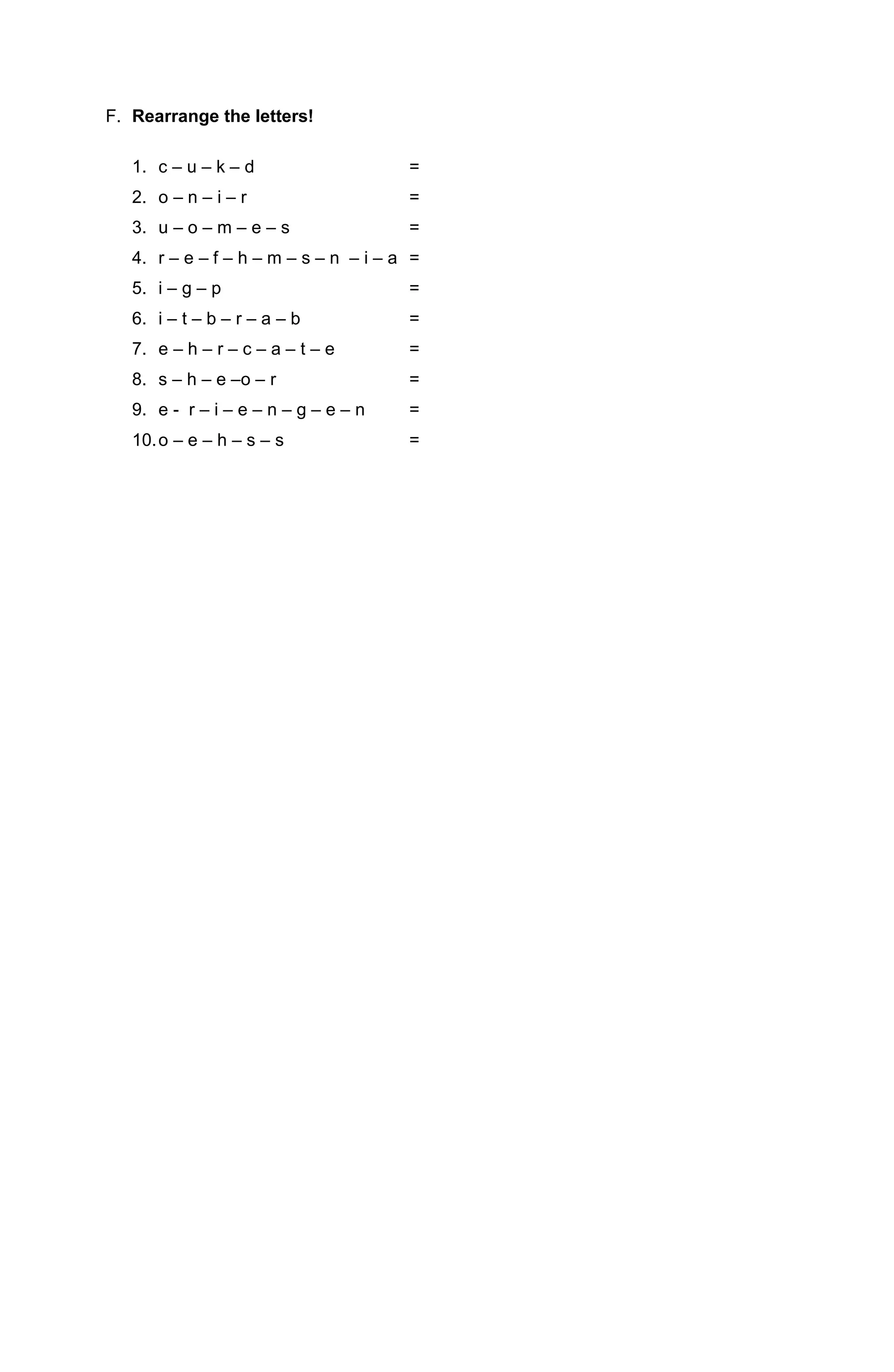 F. Rearrange the letters!
1. c – u – k – d =
2. o – n – i – r =
3. u – o – m – e – s =
4. r – e – f – h – m – s – n – i – a =
5. i – g – p =
6. i – t – b – r – a – b =
7. e – h – r – c – a – t – e =
8. s – h – e –o – r =
9. e - r – i – e – n – g – e – n =
10.o – e – h – s – s =